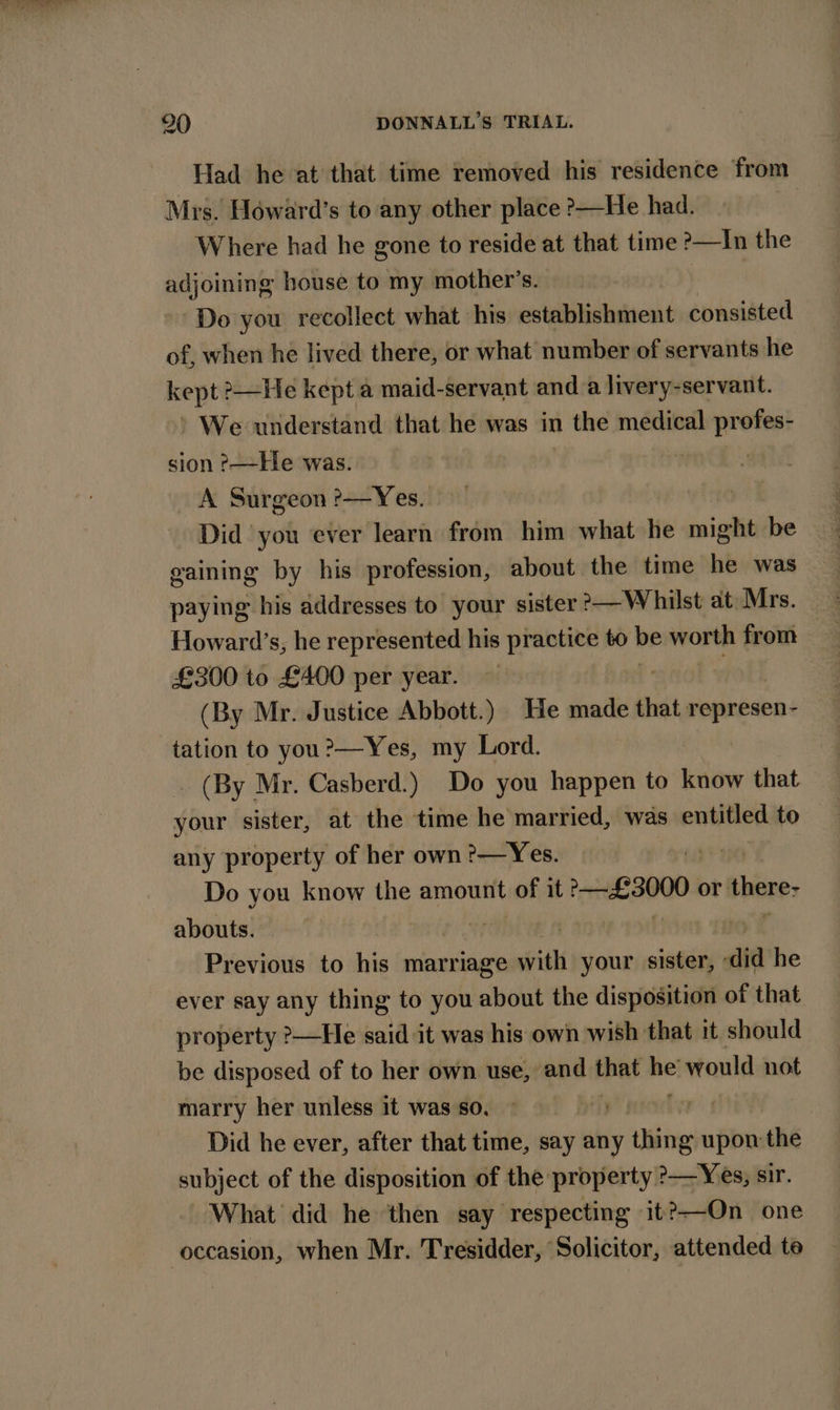 Had he at that time removed his residence from Mrs. Howard’s to any other place &gt;—He had. Where had he gone to reside at that time ?—In the adjoining house to my mother’s. | Do you recollect what his establishment consisted of, when he lived there, or what number of servants he kept He kept a maid-servant and a livery-servant. ’ We understand that he was in the medical profes- sion ?—He was. | A Surgeon ?&gt;—Yes. Did you ever learn from him what He willl be gaining by his profession, about the time he was paying his addresses to your sister &gt;—Whilst at Mrs. Howard’s, he represented his practice to be worth from | £300 to £400 per year. : (By Mr. Justice Abbott.) He made that ee tation to you?—Yes, my Lord. _ (By Mr. Casberd.) Do you happen to know that your sister, at the time he married, was entitled to any property of her own ?—Yes. ye Do you know the amount of it £3000. or bberes abouts. | Previous to his marriage with your sister, ‘did he ever say any thing to you about the disposition of that property ?—Hle said it was his own wish that it should be disposed of to her own use, and that on would not marry her unless it was so. i Bi Did he ever, after that time, say any thing upon the subject of the disposition of the property ?—Yes, sir. What did he then say respecting it?—On one occasion, when Mr. Tresidder, Solicitor, attended te