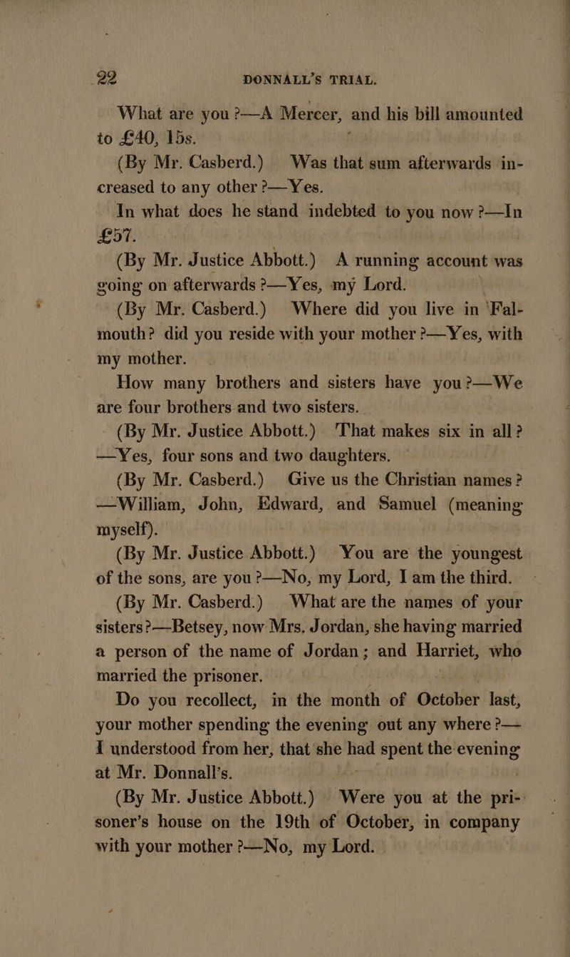 What are you ?—A Mercer, end his bill amounted to £40, 15s. (By Mr. Casberd.) Was that sum afterwards in- creased to any other &gt;—Yes. In what does he stand indebted to you now ?—In £57. (By Mr. Justice Abbott.) A running account was going on afterwards &gt;—Yes, my Lord. | (By Mr. Casberd.) Where did you live in ‘Fal- mouth? did you reside with your mother ?&gt;—Yes, with my mother. | How many brothers and sisters have you ?—We are four brothers and two sisters. (By Mr. Justice Abbott.) That makes six in all? —Yes, four sons and two daughters. } (By Mr. Casberd.) Give us the Christian names ? —William, John, Edward, and Samuel (meaning myself). (By Mr. Justice Abbott.) You are the youngest of the sons, are you?—No, my Lord, Iam the third. - (By Mr. Casberd.) | What are the names of your sisters ?—Betsey, now Mrs, Jordan, she having married a person of the name of Jordan; and Harriet, who married the prisoner. byte Do you recollect, in the month of October last, your mother spending the evening out any where ?&gt;— I understood from her, that she had spent the evening at Mr. Donnall’s. : (By Mr. Justice Abbott.) Were you at the pri- soner’s house on the 19th of October, in company with your mother &gt;—No, my Lord.