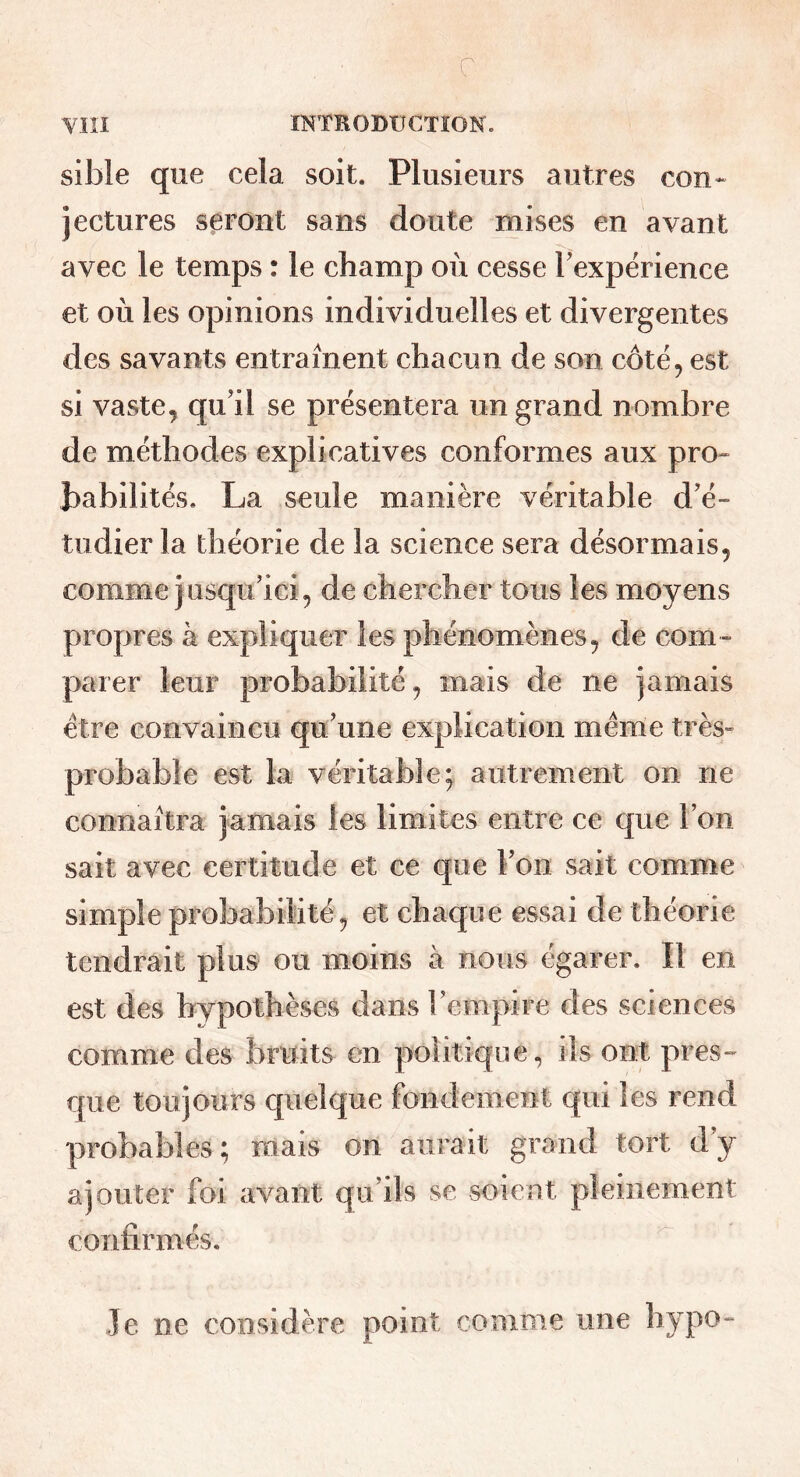 c YIII INTRODUCTION. sible que cela soit. Plusieurs autres con- jectures seront sans doute mises en avant avec le temps : le champ où cesse Texperience et où les opinions individuelles et divergentes des savants entraînent chacun de son côté, est si vaste^ qu'il se présentera un grand nombre de méthodes explicatives conformes aux pro- babilités. La seule manière véritable d'é- tudier la théorie de la science sera désormais, comme jusqu'ici, de chercher tous les moyens propres à expliquer les phénomènes, de com- parer leur probabilité, mais de ne jamais être convaincu qu'une explication même très- probable est la véritable; autrement on ne connaîtra jamais les limites entre ce que l'on sait avec certitude et ce que l'on sait comme simple probabilité, et chaque essai de théorie tendrait plus ou moins à nous égarer. Il en est des hypothèses dans l'empire des sciences comme des bruits en politique, ils ont pres- que toujours quelque fondement qui les rend probables; niais on aurait grand tort d'y ajouter foi avant qu'ils se soient pleinement confirmés. Je ne considère point comme une liypo-