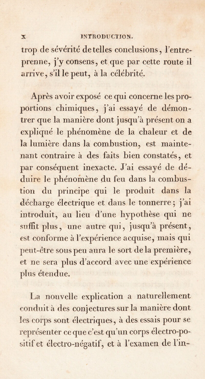 trop de sévérité de telles conclusions, Fentre» prenne, j’y consens, et que par cette route il arrive, s’il le peut, à la célébrité. Après avoir exposé ce qui concerne les pro- portions chimiques, j’ai essayé de démon- trer que la manière dont jusqu’à présent on a expliqué le phénomène de la chaleur et de la lumière dans la combustion, est mainte- nant contraire à des faits bien constatés, et par conséquent inexacte. J’ai essayé de dé- duire le phénomène du feu dans la combus- tion du principe qui le produit dans la décharge électrique et dans le tonnerre; j’ai introduit, au lieu d’une hypothèse qui ne suffit plus, une autre qui, jusqu’à présent, est conforme à l’expérience acquise, mais qui peut-être sous peu aura le sort delà première, et ne sera plus d’accord avec une expérience plus étendue. La nouvelle explication a naturellement conduit à des conjectures sur la manière dont les corps sont électriques, à des essais pour se représenter ce que c’est qu’un corps électro-po- sitif et électro-négatif, et à l’examen de l’in»