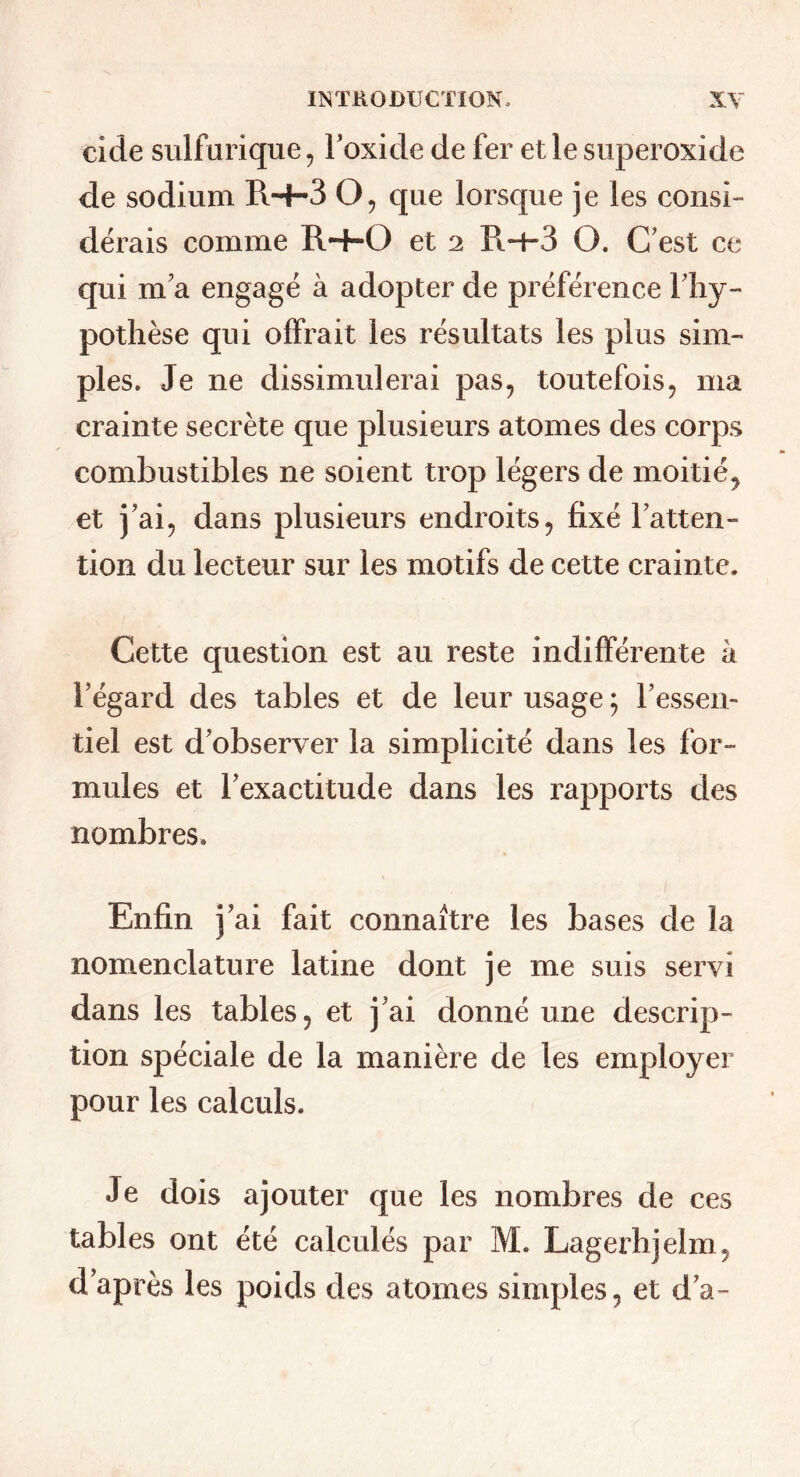 eide sulfurique, Foxide de fer et le superoxide de sodium RH-3 O, que lorsque je les consi- dérais comme R-+-0 et 2 R4-3 O, C’est ce qui m’a engagé à adopter de préférence Fliy- pothèse qui offrait les résultats les plus sim- ples. Je ne dissimulerai pas, toutefois, ma crainte secrète que plusieurs atomes des corps combustibles ne soient trop légers de moitié^ et j’ai, dans plusieurs endroits, fixé l’atten- tion du lecteur sur les motifs de cette crainte. Cette question est au reste indifférente à l’égard des tables et de leur usage ; l’essen- tiel est d’observer la simplicité dans les for- mules et l’exactitude dans les rapports des nombres. Enfin j’ai fait connaître les bases de la nomenclature latine dont je me suis servi dans les tables, et j’ai donné une descrip- tion spéciale de la manière de les employer pour les calculs. Je dois ajouter que les nombres de ces tables ont été calculés par M. Lagerhjelm, d’après les poids des atomes simples, et d’a-