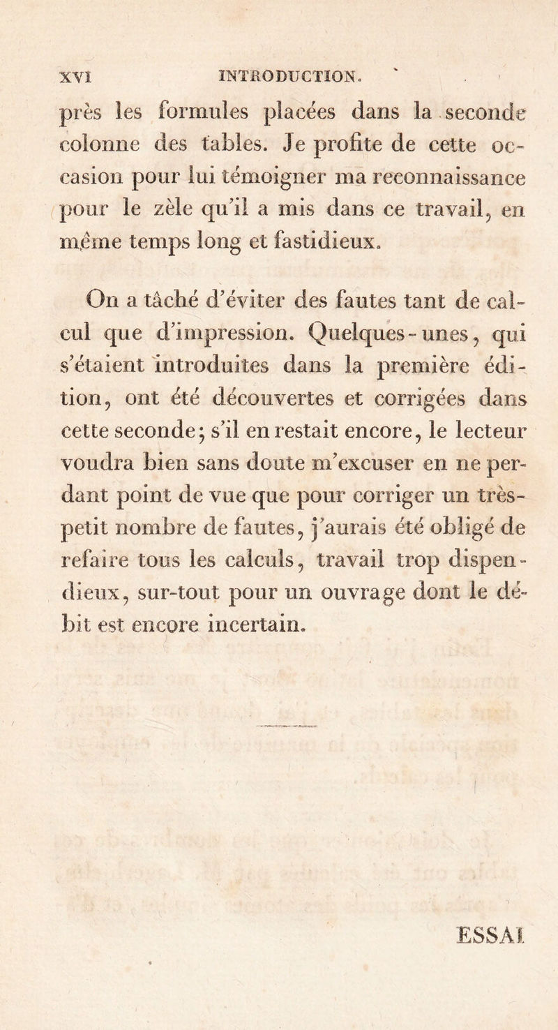 près les formules placées dans la seconde colonne des tables. Je profite de cette oc- casion pour lui témoigner ma reconnaissance pour le zèle qu’il a mis dans ce travail, en meme temps long et fastidieux. On a tâché d’éviter des fautes tant de cal- cul que d’impression. Quelques-unes, qui s’étaient introduites dans la première édi- tion, ont été découvertes et corrigées dans cette seconde; s’il en restait encore, le lecteur voudra bien sans doute m’excuser en ne per- dant point de vue que pour corriger un très- petit nombre de fautes, j’aurais été obligé de refaire tous les calculs, travail trop dispen- dieux, sur-tout pour un ouvrage dont le dé- bit est encore incertain. ESSAI.