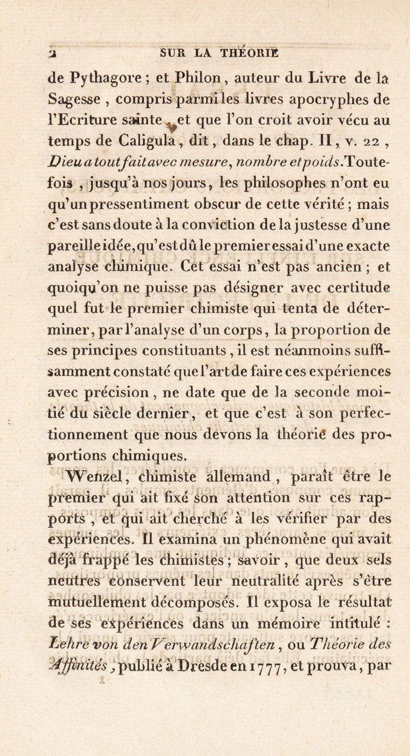 de Pythagore ; et Philon, auteur du Livre de la Sagesse , compris parmi les livres apocryphes de l’Ecriture Sc»nte ^et que l’on croit avoir vécu au temps de Caligula, dit, dans le chap. II, v. 22 , Dieu atoutfait avec mesure^ nombre etpoidsJYonl^- fois , jusqu’à nos jours, les philosophes n’ont eu qu’un pressentiment obscur de cette vérité ; mais c’est sans doute à la conviction de la justesse d’une pareilleidée,qu’estdûle premier essai d’une exacte analyse cliimique. Cet essai n’est pas ancien ; et quoiqu’on ne puisse pas désigner avec certitude quel fut le premier chimiste qui tenta de déter- miner, par l’analyse d’un corps, la proportion de ses principes constituants, il est néanmoins suffi- samment constaté que l’art de faire ces expériences avec précision, ne date que de la seconde moi- tié du siècle dernier, et que c’est à son perfec- tionnement que nous devons la théorié des pro- portions chimiques. AVetizel, chimiste allemand , paraît être le premier qui ait fixé son attention sur ces rap- ports , et qui ait cherché à les vérifier par des expérien(?es. Il examina un phénomène qui avait déjà frappé les êhimistes V savoir, que deux sels netrtres eönservent leur neutralité après s’être mutuellement décomposés. Il exposa le résultat de ses expériences dans un mémoire intitulé : Lehre von den T^erwandschaften, ou Théorie des