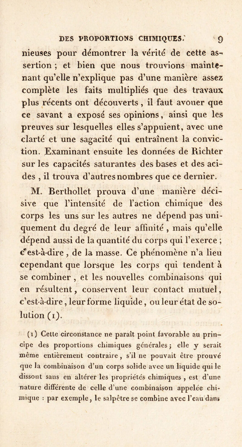nieuses pour démontrer la vérité de cette as-^ sertion ; et bien que nous trouvions mainte- nant qu’elle n’explique pas d’une manière assez complète les faits multipliés que des travaux plus récents ont découverts, il faut avouer que ce savant a exposé ses opinions, ainsi que les preuves sur lesquelles elles s’appuient, avec une clarté et une sagacité qui entraînent la convic- tion. Examinant ensuite les données de Richter sur les capacités saturantes des bases et des aci- des , il trouva d’autres nombres que ce dernier. M. Berthollet prouva d’une manière déci- sive que l’intensité de Faction chimique des corps les uns sur les autres ne dépend pas uni- quement du degré de leur affinité , mais qu’elle dépend aussi de la quantité du corps qui l’exerce ; c^’est-à-dire, de la masse. Ce phénomène n’a lieu cependant que lorsque les corps qui tendent à se combiner , et les nouvelles combinaisons qui en résultent, conservent leur contact mutuel, c’est-à-dire, leur forme liquide, ou leur état de so- lution (i). (i) Cette circonstance ne paraît point favorable au prin- cipe des proportions chimiques générales j elle y serait même entièrement contraire, s’il ne pouvait être prouvé que la combinaison d’un corps solide avec un liquide qui le dissout sans en altérer les propriétés chimiques , est d’une nature différente de celle d’une combinaison appelée chi- mique : par exemple, le salpêtre se combine avec l’eau dans