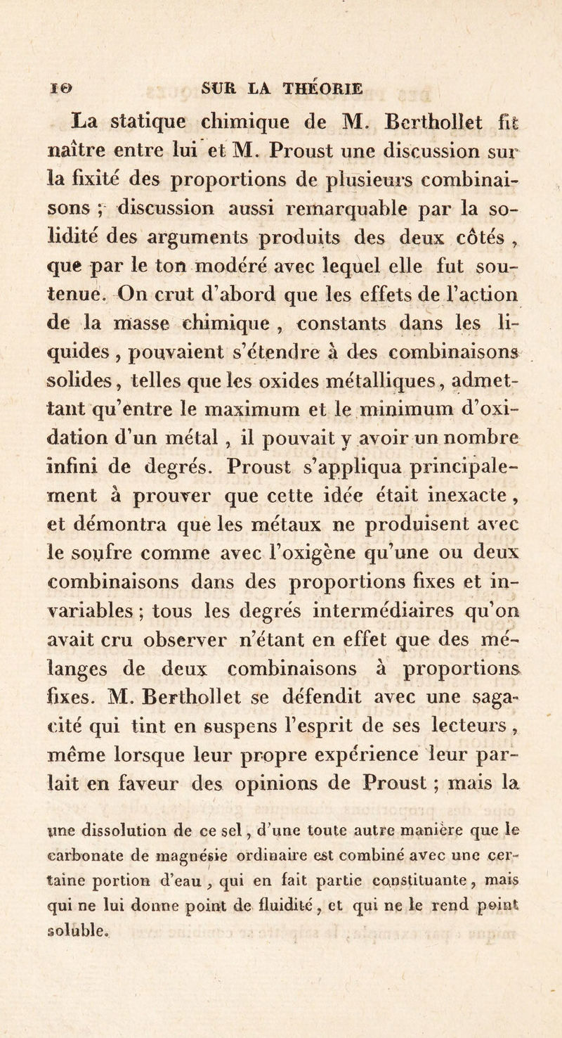 La statique chimique de M. Berthollet fit naître entre lui et M. Proust une discussion sur la fixité des proportions de plusieurs combinai- sons ; discussion aussi remarquable par la so- lidité des arguments produits des deux côtés , que par le ton modéré avec lequel elle fut sou- tenue. On crut d’abord que les effets de faction de la masse chimique , constants dans les li- quides , pouvaient s’étendre à d^s combinaisons solides, telles que les oxides métalliques, admet- tant qu’entre le maximum et le minimum d’oxi- dation d’un métal , il pouvait y avoir un nombre infini de degrés. Proust s’appliqua principale- ment à prouver que cette idée était inexacte , et démontra que les métaux ne produisent avec le soufre comme avec l’oxigène qu’une ou deux combinaisons dans des proportions fixes et in- variables ; tous les degrés intermédiaires qu’on avait cru observer n’étant en effet que des mé- langes de deux combinaisons à proportions fixes. M. Berthollet se défendit avec une saga» cité qui tint en suspens l’esprit de ses lecteurs , meme lorsque leur propre expérience leur par- lait en faveur des opinions de Proust ; mais la line dissolution de ce sel, d^une toute autre manière que le carbonate de magnésie ordinaire est combiné avec une cer- taine portion d’eau qui en fait partie constituante, mais qui ne lui donne point de fluidité, et qui ne le rend point soluble.
