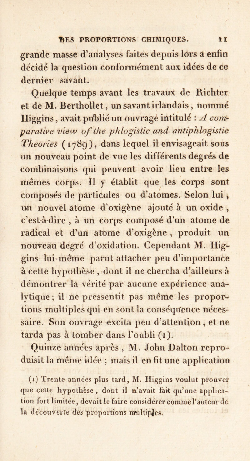 grande masse d’analyses faites depuis lors a enfin décidé la question conformément aux idées de ce dernier savant. Quelque temps avant les travaux de Richter et de M. Berthollet, un savant irlandais, nommé Higgins, avait piiblié un ouvrage intitulé : A corri’- parathe view of the phlogistic and antiphlogistic Théories (1789), dans lequel il envisageait sous un nouveau point de vue les différents degrés de combinaisons qui peuvent avoir lieu entre les mêmes corps. 11 y établit que les corps sont composés de particules ou d’atomes. Selon lui, un nouvel atome d’oxigène ajouté à un oxide , c’est-à-dire , à un corps composé d’un atome de radical et d’un atome d’oxigène , produit un nouveau degré d’oxidation. Cependant M. Hig- gins lui-même parut attacher peu d’importance à cette hypothèse , dont il ne chercha d’ailleurs à démontrer la vérité par aucune expérience ana- lytique ; il ne pressentit pas même les propor-^ tîons multiples qui en sont la conséquence néces- saire. Son ouvrage excita peu d’attention, et ne tarda pas à tomber dans l’oubli (i). Quinze années après , M. John Dalton repro- duisit la même idée ; mais il en fit une application (i) Trente années plus tard, M. Higgins voulut prouver que celte hypothèse, dont il n’avait fait qu’une applica- tion fort limitée, devait le faire considérer comme l’auteur de la découverte des proportions ra*idtipjes.