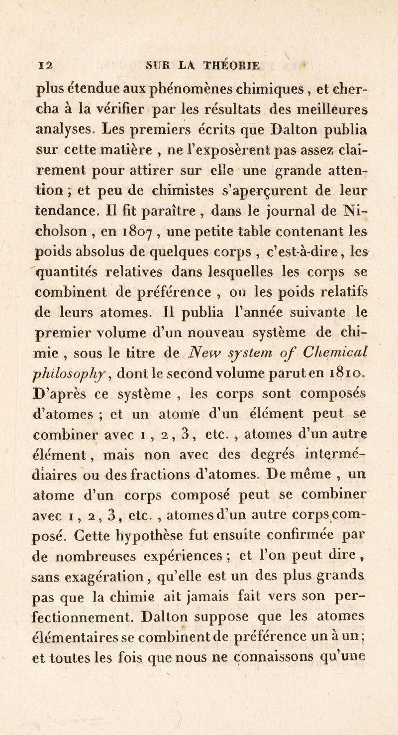 plus étendue aux phénomènes chimiques, et cher- cha à la vérifier par les résultats des meilleures analyses. Les premiers écrits que Dalton publia sur cette matière , ne l’exposèrent pas assez clai- rement pour attirer sur elle une grande atten- tion ; et peu de chimistes s’aperçurent de leur tendance. Il fit paraître , dans le Journal de Ni- cholson , en 1807 , une petite table contenant les poids absolus de quelques corps , c’est-à-dire, les ''quantités relatives dans lesquelles les corps se combinent de préférence , ou les poids relatifs de leurs atomes. Il publia l’année suivante le premier volume d’un nouveau système de chi- mie , sous le titre de New system of Chemical philosophj, dont le second volume parut en i8io. D’après ce système , les corps sont composés d’atomes ; et un atome d’un élément peut se combiner avec i, 2,3, etc. , atomes d’un autre élément, mais non avec des degrés intermé- diaires ou des fractions d’atomes. De même , un atome d’un corps composé peut se combiner avec I, 2,3, etc. , atomes d’un autre corps com- posé. Cette hypothèse fut ensuite confirmée par de nombreuses expériences ; et l’on peut dire , sans exagération, qu’elle est un des plus grands pas que la chimie ait jamais fait vers son per- fectionnement. Dalton suppose que les atomes élémentaires se combinent de préférence un à un; et toutes les fois que nous ne connaissons qu’une