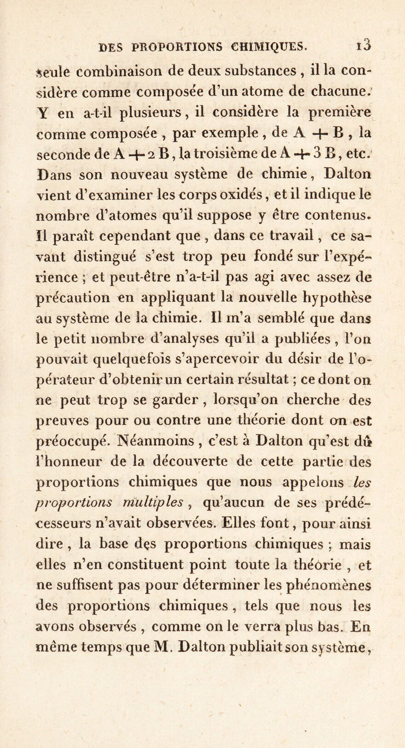 ^eule combinaison de deux substances , il la con- sidère comme composée d’un atome de chacune; Y en a-t-il plusieurs, il considère la première comme composée , par exemple , de A + B , la seconde de A -t- 2 B, la troisième de A 4- 3 B, etc; Dans son nouveau système de chimie, Dalton vient d’examiner les corps oxidés, et il indique le nombre d’atomes qu’il suppose y être contenus. Il paraît cependant que , dans ce travail, ce sa- vant distingué s’est trop peu fondé sur l’expé- rience ; et peut-être n’a-t-il pas agi avec assez de précaution en appliquant la nouvelle hypothèse au système de la chimie. Il m’a semblé que dans le petit nombre d’analyses qu’il a publiées , Ton pouvait quelquefois s’apercevoir du désir de l’o- pérateur d’obtenir un certain résultat ; ce dont on ne peut trop se garder , lorsqu’on cherche des preuves pour ou contre une théorie dont an est préoccupé. Néanmoins, c’est à Dalton qu’est du l’honneur de la découverte de cette partie des proportions chimiques que nous appelons les proportions multiples , qu’aucun de ses prédé- cesseurs n’avait observées. Elles font, pour ainsi dire , la base dçs proportions chimiques ; mais elles n’en constituent point toute la théorie , et ne suffisent pas pour déterminer les phénomènes des proportions chimiques , tels que nous les avons observés , comme on le verra plus bas. En même temps que M. Dalton publiait son système,