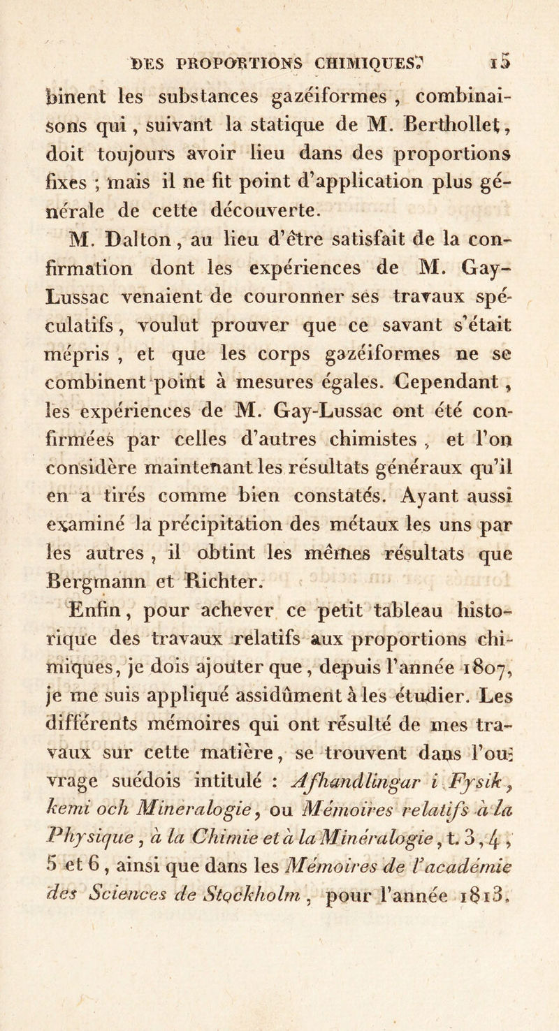 binent les substances gazéiformes , combinai- Sons qui , suivant la statique de M. Berthollet, doit toujours avoir lieu dans des proportions fixes ; mais il ne fit point d’application plus gé- nérale de cette découverte. M. Dal ton, au lieu d’être satisfait de la con- firmation dont les expériences de M. Gay- Lussac venaient de couronner ses travaux spé- culatifs , voulut prouver que ce savant s’était mépris , et que les corps gazéiformes ne se combinent poiilt à mesures égales. Cependant, les expériences de M. Gay-Lussac ont été con- firmées par celles d’autres chimistes , et l’on considère maintenant les résultats généraux qu’il en a tirés comme bien constatés. Ayant aussi examiné la précipitation des métaux les uns par les autres , il obtint les mêmes résultats que Bergmann et Richter.- Enfin, pour achever ce petit tableau histo- rique des travaux relatifs aux proportions chi- miques, je dois ajouter que, depuis l’année 1807, je me suis appliqué assidûment à les étudier. Les différents mémoires qui ont résulté de mes tra- vaux sur cette matière, se trouvent dans l’ou: vrage suédois intitulé : Afhandüngar i Ffsik ^ hemi och Minéralogie ^ ou Mémoires relatifs à la Physicjue, à la Chimie et a la Minéralogie, t. 3,4 > 5 et 6 , ainsi que dans les Mémoires de Vacadémie des Sciences de Stockholm ^ pour l’année i8i3.