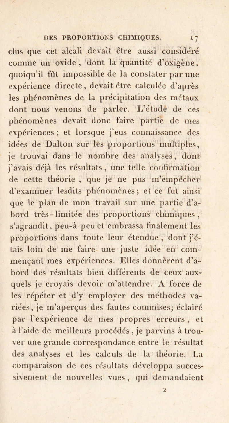 dus que cet alcali .devail être aussi considéré comme un oxide , 'dont la'quantité d’oxigène, quoiqu’il fût impossible de la constater par une expérience directe, devait être calculée d’après les phénomènes de la précipitation des métaux dont nous venons de parler. L’étude de ces phénomènes devait donc faire partie de mes expériences ; et lorsque j’eus connaissance des idées de Dalton sur lês proportions multiples, je trouvai dans le nombre des analyses, dont j’avais déjà les résultats , une telle confirmation de cette théorie , que je ne pus m’empêcher d’examiner lesdits phénomènes ; et, ce fut ainsi que le plan de mon travail sur une partie d’a- bord très-limitée des proportions chimiques, s’agrandit, peu-à peu et embrassa finalement les proportions dans toute leur étendue , dont j’é- tais loin de me faire- une juste idée en com- mençant mes expériences. Elles donnèrent d’a- bord des résultats bien différents de ceux aux- quels je croyais devoir m’attendre. A force de les répéter et d’y employer des méthodes va- riées, je m’aperçus des fautes commises j éclairé par l’expérience de mes propres erreurs , et à l’aide de meilleurs procédés , je parvins à trou- ver une grande correspondance entre le résultat des analyses et les calculs de la théorie. La comparaison de ces résultats développa succes- sivement de nouvelles vues , qui demandaient 2