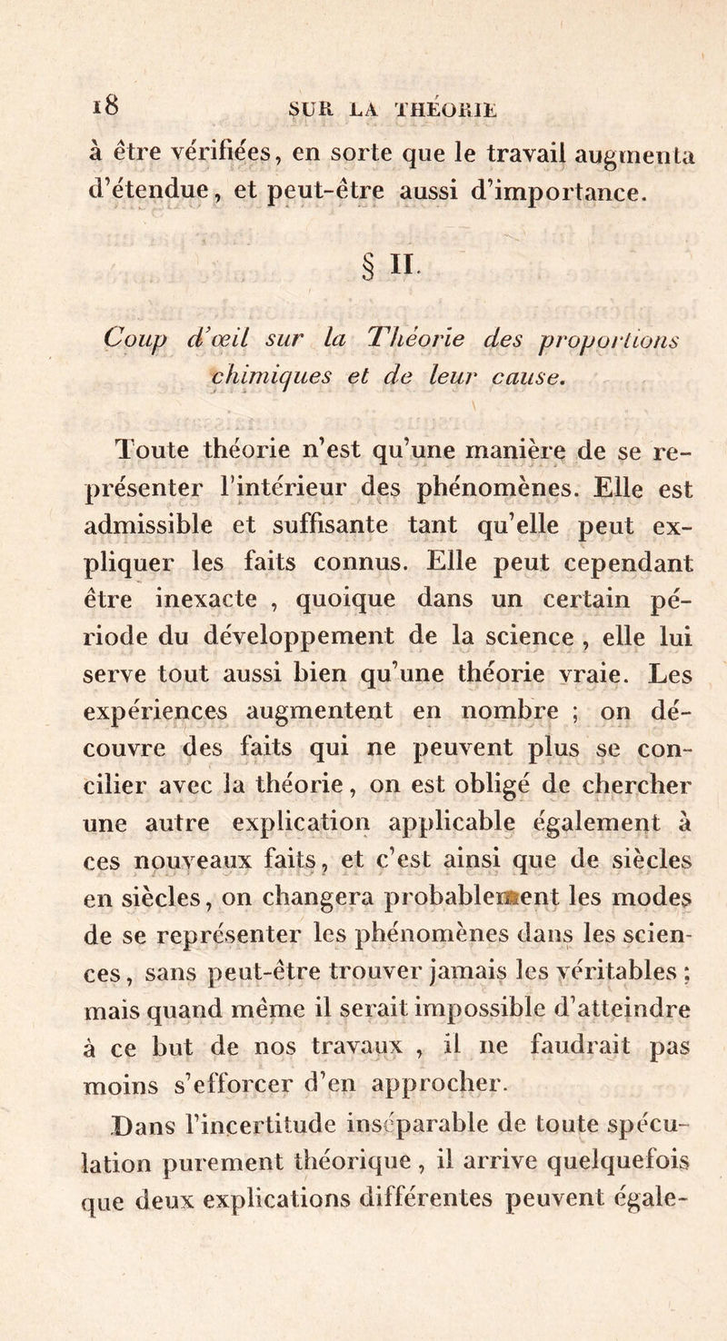 ï8 SUR LÀ THÉOillL à être vérifie'es, en sorte que le travail augmenta d’étendue, et peut-être aussi d’importance. § n. Coup d’œil sur la Théorie des proportions chimiques et de leur cause, \ Toute théorie n’est qu’une manière de se re- présenter l’intérieur des phénomènes. Elle est admissible et suffisante tant qu’elle peut ex- pliquer les faits connus. Elle peut cependant être inexacte , quoique dans un certain pé- riode du développement de la science , elle lui serve tout aussi bien qu’une théorie vraie. Les expériences augmentent en nombre ; on dé- couvre des faits qui ne peuvent plus se con- cilier avec la théorie, on est obligé de chercher une autre explication applicable également à ces nouveaux faits, et c’est ainsi que de siècles en siècles, on changera probablement les modes de se représenter les phénomènes dans les scien- ces , sans peut-être trouver jamais les véritables ; mais quand même il serait impossible d’atteindre à ce but de nos travaux , il ne faudrait pas moins s’efforcer d’en approcher. Dans l’incertitude inséparable de toute spécu- lation purement théorique, il arrive quelquefois que deux explications différentes peuvent égale-