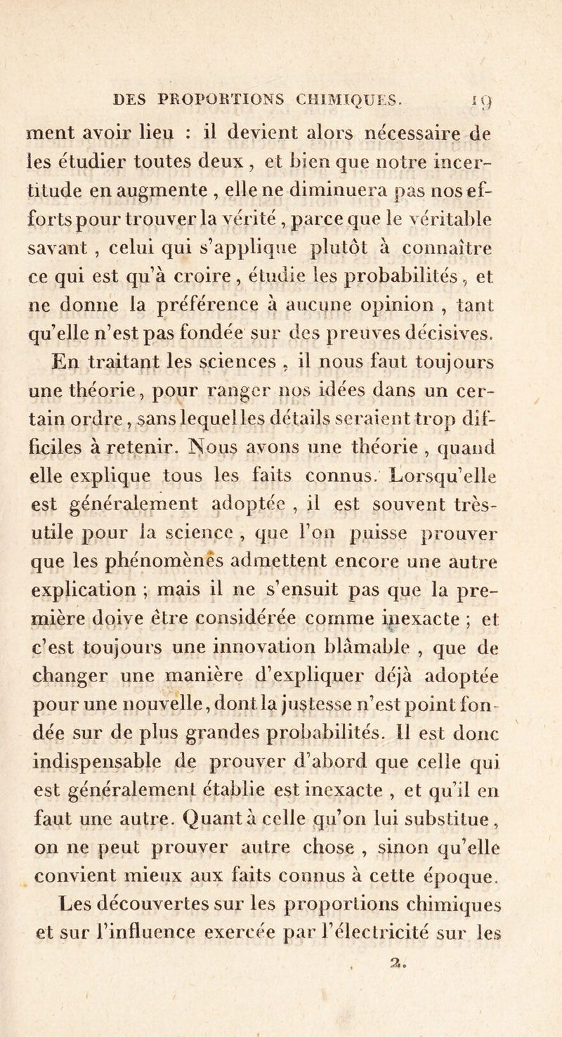 ment avoir lieu : il devient alors nécessaire de les étudier toutes deux , et bien que notre incer- titude en augmente , elle ne diminuera pas nos ef- forts pour trouver la vérité , parce que le véritable savant , celui qui s’applique plutôt à connaître ce qui est qu’à croire, étudie les probabilités, et ne donne la préférence à aucune opinion , tant qu’elle n’est pas fondée sur des preuves décisives. En traitant les sciences . il nous faut toujours une théorie, popr ranger nos idées dans un cer- tain ordre, sans lequel les détails seraient trop dif- ficiles à retenir, ]^^ous avons une théorie , quand elle explique tous les faits connus. Eorsqu’elle est généralement adoptée , il est souvent très- utile pour ia science , que l’on puisse prouver que les phénomènes admettent encore une autre explication ; mais il ne s’ensuit pas que la pre- mière doive être considérée comme inexacte ; et c’est toujours une innovation blâmable , que de changer une manière d’expliquer déjà adoptée pour une nouvelle, dont la justesse n’est point fon- dée sur de plus grandes probabilités. Il est donc indispensable de prouver d’abord que celle qui est généralement établie est inexacte , et qu’il en faut une autre. Quant à celle qu’on lui substitue , on ne peut prouver autre chose , sinon qu’elle convient mieux aux faits connus à cette époque. Les découvertes sur les proportions chimiques et sur l’influence exercée par l’électricité sur les «