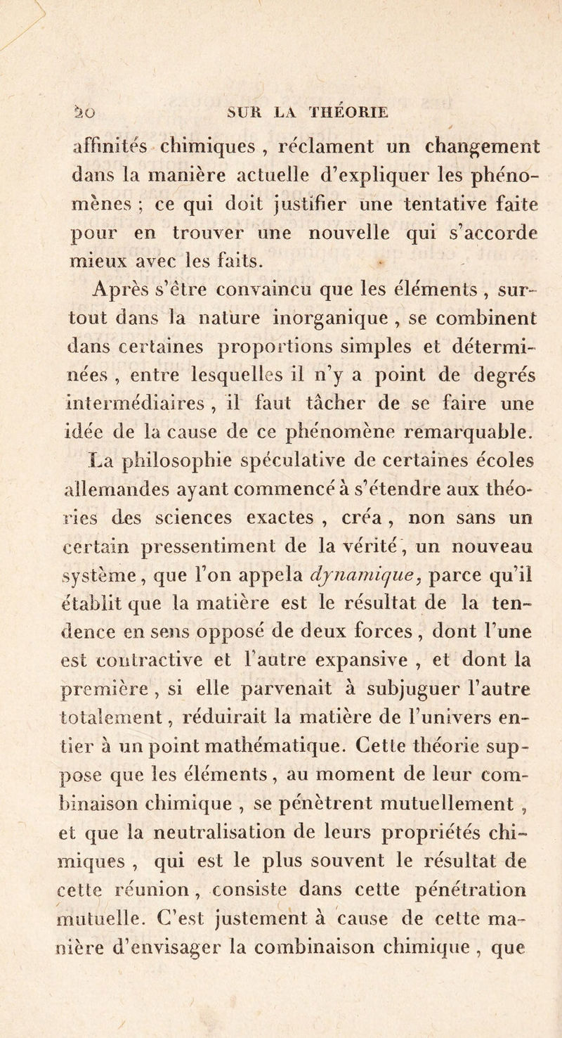affinités chimiques , réclament un changement dans la manière actuelle d’expliquer les phéno- mènes ; ce qui doit justifier une tentative faite pour en trouver une nouvelle qui s’accorde mieux avec les faits. Après s’étre convaincu que les éléments , sur- tout dans la nafure inorganique , se combinent dans certaines proportions simples et détermi- nées , entre lesquelles il n’y a point de degrés intermédiaires , il faut tâcher de se faire une idée de la cause de ce phénomène remarquable. La philosophie spéculative de certaines écoles allemandes ayant commencé à s’étendre aux théo* ries des sciences exactes , créa , non sans un certain pressentiment de la vérité, un nouveau système, que l’on appela dynamique^ parce qu’il établit que la matière est le résultat de la ten- dence en sens opposé de deux forces , dont l’une est contractive et l’autre expansive , et dont la première , si elle parvenait à subjuguer l’autre totalement, réduirait la matière de l’univers en- tier à un point mathématique. Cette théorie sup- pose que les éléments, au moment de leur com- binaison chimique , se pénètrent mutuellement , et que la neutralisation de leurs propriétés chi- miques , qui est le plus souvent le résultat de cette réunion, consiste dans cette pénétration mutuelle. C’est justement à cause de cette ma- nière d’envisager la combinaison chimique , que