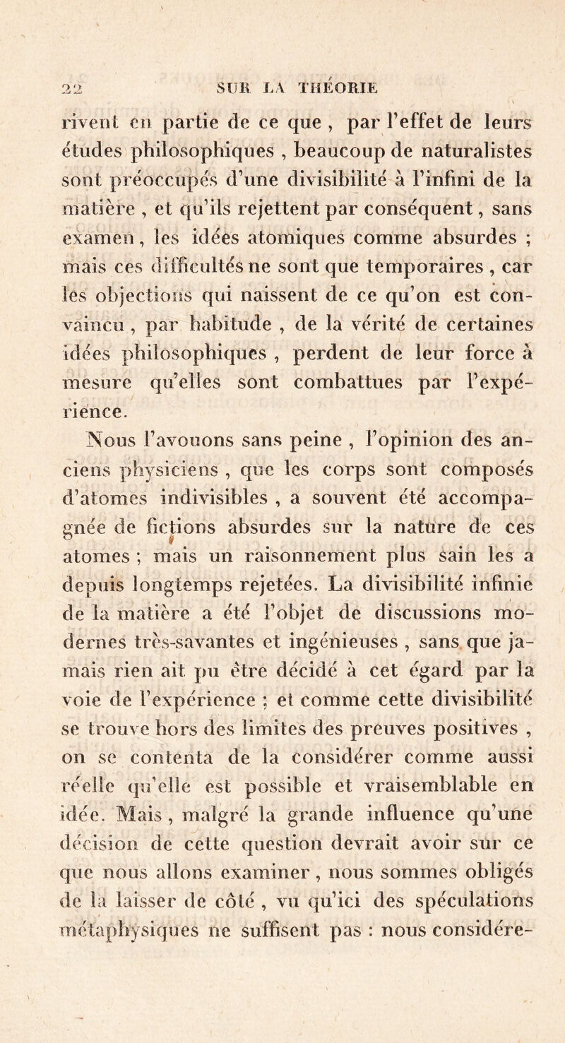 9 SUB L V ÏHEOmE rivent en partie de ce que , par Feffet de leurs ëtudes philosophiques , beaucoup de naturalistes sont préoccupés d’une divisibilité à l’infini de la matière , et qu’ils rejettent par conséquent, sans examen, les idées atomiques comme absurdes ; mais ces difficultés ne sont que temporaires , car les objections qui naissent de ce qu’on est con- vaincu , par habitude , de la vérité de certaines idées philosophiques , perdent de leur force à mesure qu’elles sont combattues par l’expé- rience. Nous l’avouons sans peine , l’opinion des an- ciens physiciens , que les corps sont composés d’atomes indivisibles , a souvent été accompa- gnée de fictions absurdes sur la nature de ces atomes ; mais un raisonnement plus sain les a depuis longtemps rejetées, La divisibilité infinie de la matière a été l’objet de discussions mo- dernes très-savantes et ingénieuses , sans que ja- mais rien ait pu être décidé à cet égard par la voie de l’expérience ; et comme cette divisibilité se trouve hors des limites des preuves positives , on se contenta de la considérer comme aussi réelle qu’elle est possible et vraisemblable en idée. Mais , malgré la grande influence qu’une décision de cette question devrait avoir sur ce que nous allons examiner, nous sommes obligés de la laisser de côté , vu qu’ici des spéculations métaphysiques ne suffisent pas : nous considère-