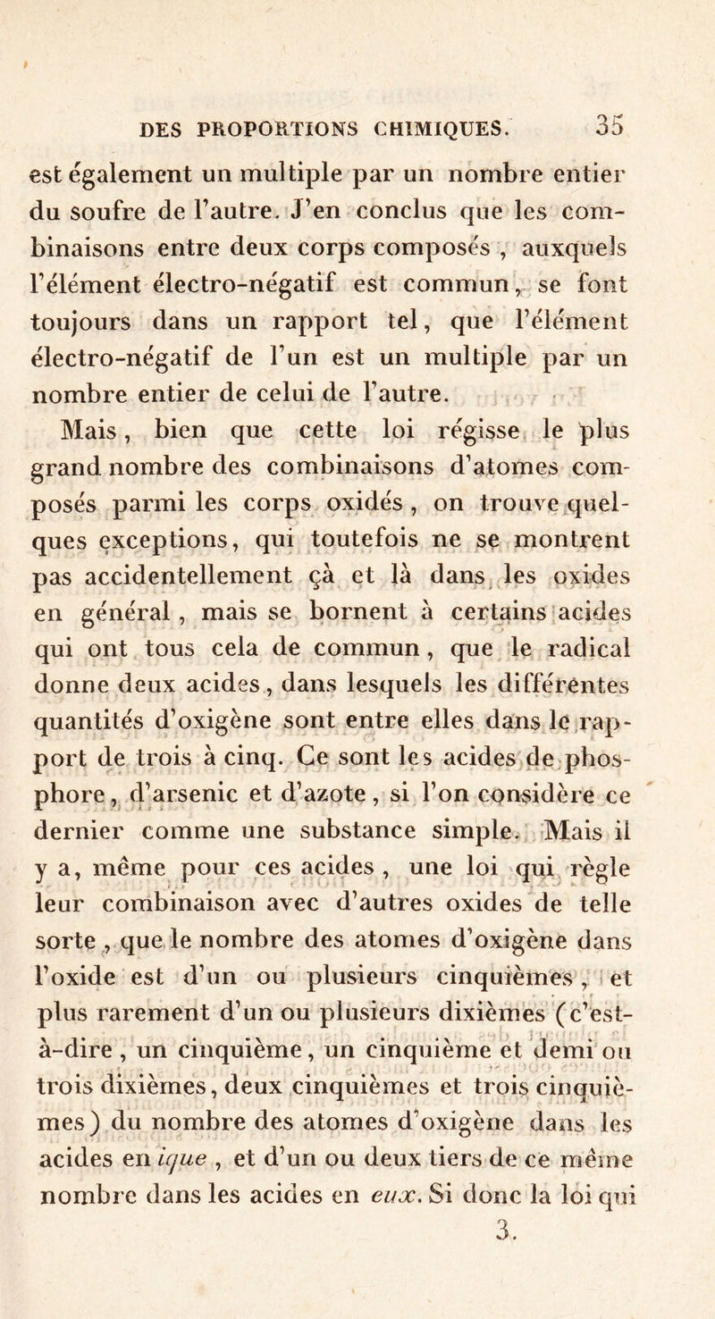 est également un multiple par un nombre entier du soufre de l’autre. J’en conclus que les com- binaisons entre deux corps composés , auxquels l’élément électro-négatif est commun^ se font toujours dans un rapport tel, que l’élément électro-négatif de l’un est un multiple par un nombre entier de celui de l’autre. Mais, bien que cette loi régisse, le plus grand nombre des combinaisons d’atomes com- posés parmi les corps oxidés , on trouve quel- ques exceptions, qui toutefois ne se montrent pas accidentellement çà et là dans, les oxides en général, mais se bornent à certains acides qui ont tous cela de commun, que le radical donne deux acides, dans lesquels les différentes quantités d’oxigène sont entre elles dänsje rap- port de trois à cinq. Ce sont les acides de phos- phore, d’arsenic et d’azote, si l’on considère ce dernier comme une substance simple. Mais il y a, même pour ces acides , une loi qub règle leur combinaison avec d’autres oxides de telle sorte ,. que le nombre des atomes d’oxigène dans l’oxide est d’un ou plusieurs cinquièmes, i et • . t plus rarement d’un ou plusieurs dixièmes (c’est- à-dire, un cinquième, un cinquième et demi'ou trois dixièmes, deux cinquièmes et trois cinquiè- mes) du nombre des atomes d’oxigène dans les acides en icjue , et d’un ou deux tiers de ce même nombre dans les acides en eux. Si donc la loi qui 3.