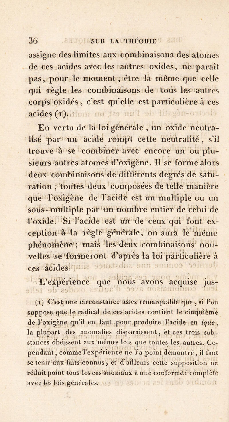 assigne des limites aux combinaison.^ des atomes de ces acides avec les autres oxides, ne paraît pas, pour le moment, être la même que celle qui règle les combinaisons de tous les autres corps oxides , c’est qu’elle est particulière à ces acides (i). ' En vertu de la loi générale , un oxide neutra- lisé par un acide rompt cette neutralité, s’il trouve à se combiner avec encore un ou plu- sieurs autres atomes d’oxigène. Il se forme alors deux combinaisons de différents degrés de satu- ration ; toutes deux composées de telle manière que l’oxigène de l’acide est un multiple ou un soiis - mdltiple par un nonibre entier de celui de i’oxide. Si l’acide est tin de ceux qui font ex- ception à la règle générale, on aurà le même phénOtnène* ; mais les deux combinaisons nou- velles se ■formeront d’après la loi particulière à ces acides; ^ > L’e'ipériehce que nous avons acquise jus- (i) C’est une circonstance assez remarquàblé que-, si Pon suppose que le radical de ccs acides contient le cinquième de rpxigçue qu’il en faut pour produire l’acide en ique ^ la plupart ^ des anomalies disparaissent, et ces trois sub- stances obe'issent aux'mêmes lois que toutes les autres. Ce» pendant, comme l’expérience ne l’a point démontré, il faut se tenir aux faits connus 5 et d’ailleurs cette supposition ne réduit point tous les cas anomaux à une conformité complète avec les lois générales.