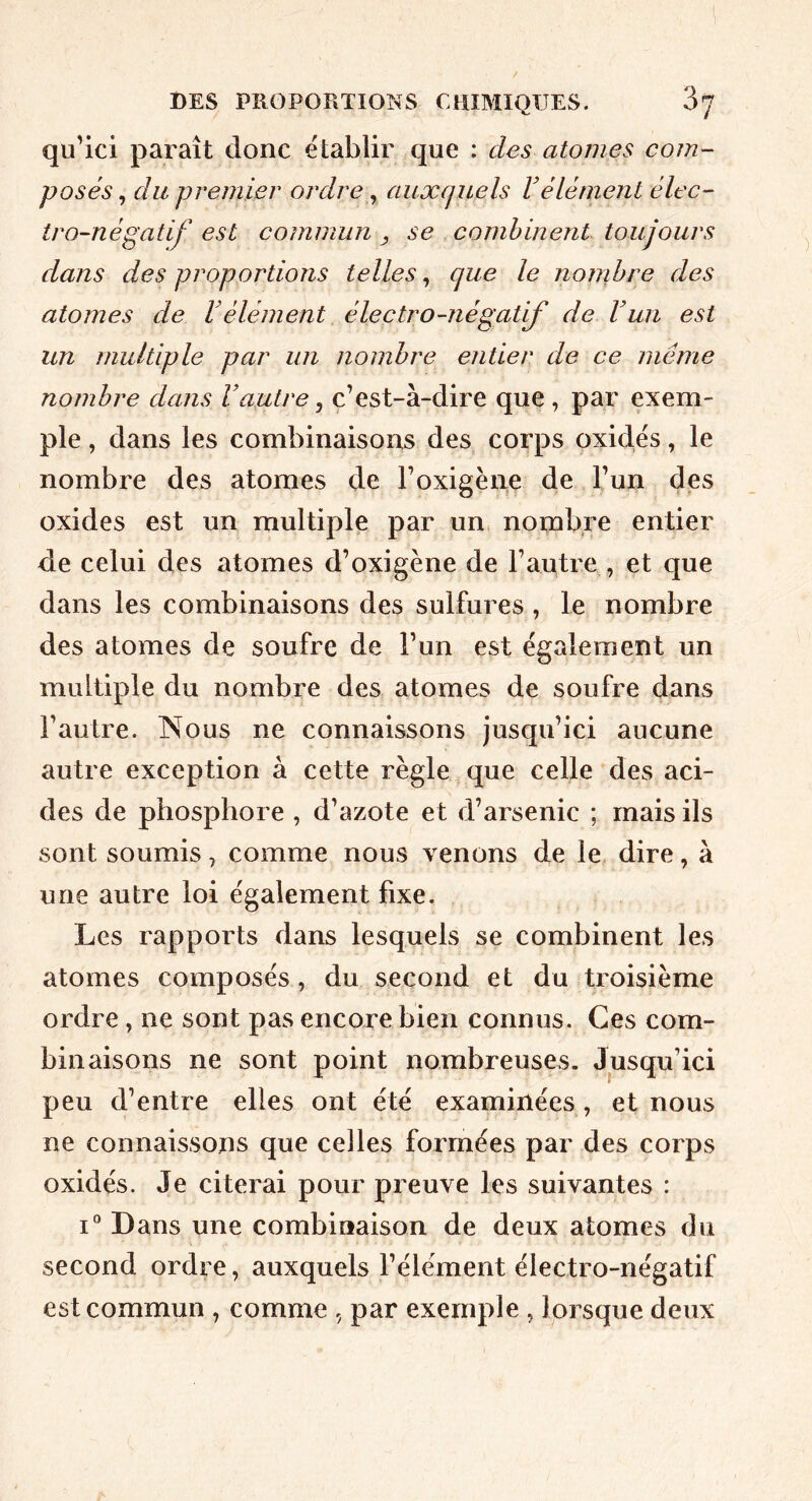 qu'ici paraît donc établir que : des atomes com- posés ^ du premier ordre ^ auxquels Vélément élec- tro-négatif est commun ^ se combinent toujours dans des proportions telles, que le nonihre des atomes de Vélément électro-négatif de Vun est un multiple par un nombre entier de ce même nombre dans l’autre ^ c’est-à-dire que , par exem- ple , dans les combinaisons des corps oxides, le nombre des atomes de l’oxigèiie de l’un des oxides est un multiple par un nombre entier de celui des atomes d’oxigène de l’autre , et que dans les combinaisons des sulfures , le nombre des atomes de soufre de l’un est également un multiple du nombre des atomes de soufre dans l’autre. INous ne connaissons jusqu’ici aucune autre exception à cette règle que celle des aci- des de phosphore , d’azote et d’arsenic ; mais ils sont soumis, comme nous venons de le dire, à une autre loi également fixe. Les rapports dans lesquels se combinent les atomes composés, du second et du troisième ordre, ne sont pas encore bien connus. Ces com- binaisons ne sont point nombreuses. Jusqu’ici peu d’entre elles ont été examinées, et nous ne connaissons que celles formées par des corps oxidés. Je citerai pour preuve les suivantes : i“ Dans une combinaison de deux atomes du second ordre, auxquels l’élément électro-négatif est commun , comme par exemple , lorsque deux