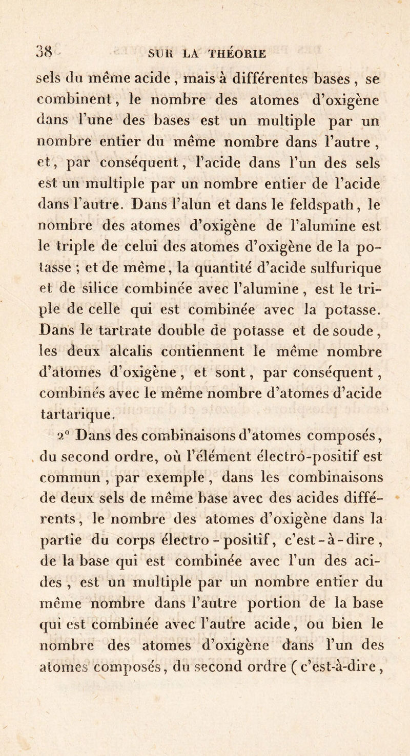 sels du même acide , mais à differentes bases , se combinent, le nombre des atomes d’oxigène dans Tune des bases est un multiple par un nombre entier du même nombre dans l’autre , et, par conséquent, l’acide dans l’un des sels est un multiple par un nombre entier de l’acide dans l’autre. Dans l’alun et dans le feldspath, le nombre des atomes d’oxigène de l’alumine est le triple de celui des atomes d’oxigène de la po- tasse ; et de même, la quantité d’acide sulfurique et de silice combinée avec l’alumine , est le tri- ple de celle qui est combinée avec la potasse. Dans le tartrate double de potasse et de soude, les deux alcalis contiennent le même nombre d’atomes d’oxigène , et sont, par conséquent, combinés avec le même nombre d’atomes d’acide tartarique. 9/^ Dans des combinaisons d’atomes composés, du second ordre, où l’élément électro-positif est commun , par exemple , dans les combinaisons de deux sels de même base avec des acides diffé- rents , le nombre des atomes d’oxigène dans la partie du corps électro - positif, c’est - à - dire , de la base qui est combinée avec l’un des aci- des , est un multiple par un nombre entier du même nombre dans l’autre portion de la base qui est combinée avec l’autre acide, ou bien le nombre des atomes d’oxigène dans l’un des atomes composés, du second ordre (c’est-à-dire,