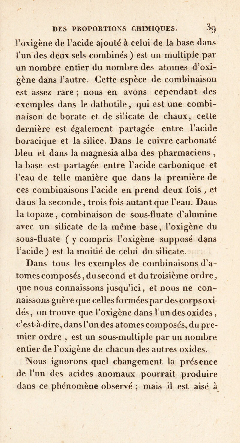 l’oxigène de l’acide ajouté à celui de la base dans l’un des deux sels combinés ) est un multiple par un nombre entier du nombre des atomes d’oxi- gène dans l’autre. Cette espèce de combinaison est assez rare ; nous en avons cependant des exemples dans le datbotile, qui est une combi- naison de borate et de silicate de chaux, cette dernière est également partagée entre l’acide boracique et la silice. Dans le cuivre carbonaté bleu et dans la magnesia alba des pharmaciens , la base est partagée entre l’acide carbonique et l’eau de telle manière que dans la première de ces combinaisons l’acide en prend deux fois ^ et dans la seconde, trois fois autant que l’eau. Dans la topaze, combinaison de sous-fluate d’alumine avec un silicate de la même base, l’oxigène du sous-fluate ( y compris l’oxigène supposé dans l’acide) est la moitié de celui du silicate. Dans tous les exemples de combinaisons d’a- tomes composés, du second et du troisième ordre^ que nous connaissons jusqu’ici, et nous ne con- naissons guère que celles formées par des corpsoxi- dés, on trouve que l’oxigène dans Tun des oxides, c’est-à-dire, dans l’un des atomes composés, du pre- mier ordre , est un sous-multiple par un nombre entier de l’oxigène de chacun des autres oxides. Nous ignorons quel changement la présence de l’un des acides anomaux pourrait produire dans ce phénomène observé ; mais il est aisé à