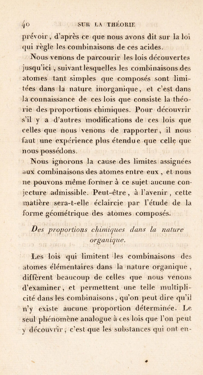 prévoir, d’après ce que nous avons dit sur la loi qui règle les combinaisons de ces acides. Nous venons de parcourir les lois découvertes jusqu’ici , suivant lesquelles les combinaisons des atomes tant simples que composés sont limi- tées dans la nature inorganique, et c’est dans la connaissance de ces lois que consiste la théo- rie des proportions chimiques. Pour découvrir s’il y a d^autres modifications de ces lois que celles que nous venons de rapporter, il nous faut une expérience plus étendue que celle que nous possédons. Nous ignorons la cause des limites assignées aux combinaisons des atomes entre eux , et nous ne pouvons même former à ce sujet aucune com jecture admissible. Peut-être, à l’avenir , cette matière sera-t-elle éclaircie par l’étude de la forme géométrique des atomes composés. Des proportions chimicfiies dans la nature organique. Les lois qui limitent les combinaisons des atomes élémentaires dans la nature organique , diffèrent beaucoup de celles que nous venons d’examiner, et permettent une telle multipli- cité dans les combinaisons, qu’on peut dire qu’il n’y existe aucune proportion déterminée. Le seul phénomène analogue à ces lois que l’on peut y découvrir, c’est que les substances qui ont en-