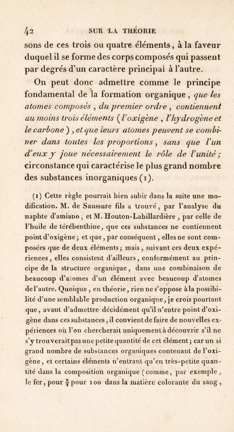 sons de ces trois ou quatre éléments, à la faveur duquel il se forme des corps composés qui passent par degrés d’un caractère principal à Fautre. On peut donc admettre comme le principe fondamental de la formation organique, que les atomes composés ^ du premier ordre , contiennent au moins trois éléments {V oxigene , V hydrogène et le carbone ^ ^ et que leurs atomes peuvent se combi- ner dans toutes les proportions y sans que Vun eux y joue nécessairement le rôle de Vunité ; circonstance qui caractérise le plus grand nombre des substances inorganiques (i). (i) Cette règle pourmit bien subir dans la suite une mo- dification. M. de Saussure fils a IrouA^é, par l’analyse du naphte d’amiauo , et M. Houton-Labillardière j par celle de l’huile de térébenthine, que ces substances ne contiennent point d’oxigène ; et que, par conséquent, elles ne sont com- posées que de deux éléments j mais , suivant ces deux expé- riences , elles consistent d’ailleurs, conformément au prin- cipe de la structure organique, dans une combinaison de beaucoup d’aiomes d’un élément avec beaucoup d’atomes de l’autre. Quoique , en théorie, rien ne s’oppose à la possibi- lité d’une semblable production organique, je crois pourtant que, avant d’admettre décidément qu’il n’entre point d’oxi- gène dans ces substances, il convient de faire de nouvelles ex- périences où l’on chercherait uniquement à découvrir s’il ne s’y trouverait pas une petite quantité de cet élément j car un si grand nombre de substances organiques contenant del’oxi- gène, et certains éléments n’entrant qu’en très-petite quan- tité dans la composition organique ( comme, par exemple , le fer, pour | pour loo dans la matière colorante du sang ,