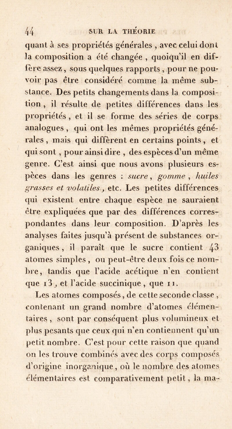 quant à ses propriétés générales , avec celui dont la composition a été changée , quoiqu’il en dif- fère assez, sous quelques rapports , pour ne pou- voir pas être considéré comme la même sub- stance. Des petits changements dans la composi- tion , il résulte de petites différences dans les propriétés , et il se forme des séries de corps analogues , qui ont les mêmes propriétés géné- rales , mais qui diffèrent en certains points, et qui sont , pour ainsi dire , des espèces d’un même genre. C’est ainsi que nous avons plusieurs es- pèces dans les genres : sucre, gomme , huiles grasses et volatiles ^ etc. Les petites différences qui existent entre chaque espèce ne sauraient être expliquées que par des différences corres- pondantes dans leur composition. D’après les analyses faites jusqu’à présent de substances or- ganiques , il paraît que le sucre contient 43 atomes simples , ou peut-être deux fois ce nom- bre, tandis que l’acide acétique n’en contient que i3^ et l’acide succinique , que ii. Les atomes composés, de cette seconde classe , contenant un grand nombre d’atomes élémen- taires , sont par conséquent plus volumineux et plus pesants que ceux qui n’en contiennent qu’un petit nombre. C’est pour cette raison que quand on les trouve combinés avec des corps composés d’origine inorganique , où le nombre des atomes élémentaires est comparativement petit, la ma-