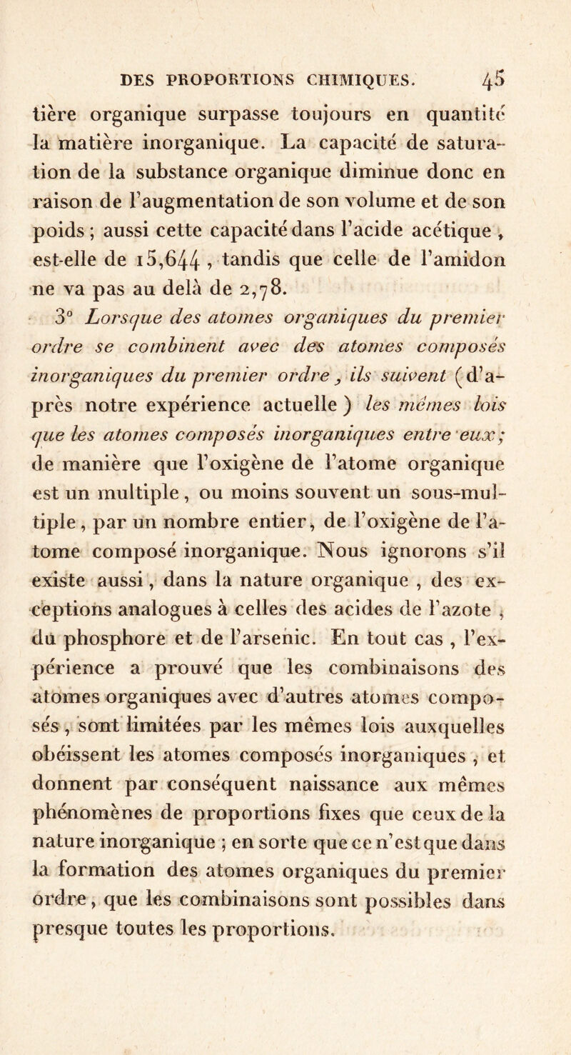 lière organique surpasse toujours en quantité la matière inorganique. La capacité de satura- tion de la substance organique diminue donc en raison de l’augmentation de son volume et de son poids ; aussi cette capacité dans l’acide acétique » est-elle de 15,644 vtandis que celle de l’amidon ne va pas au delà de 2,78. 3° Lorsque des atomes organiques du premier ordre se combinent avec des atomes composés inorganiques du premier ordre y ils suivent (d’a- près notre expérience actuelle ) les mêmes lois que les atomes composés inorganiques entre ’eux; de manière que l’oxigène de l’atome organique est un multiple , ou moins souvent un sous-mul- tiple , par un nombre entier^ de l’oxigène de l’a- tome composé inorganique. Nous ignorons s’il existe aussi, dans la nature organique , des ex- ceptions analogues à celles des acides de l’azote ^ du phosphore et de l’arsenic. En tout cas , l’ex- périence a prouvé que les combinaisons des atomes organiques avec d’autres atomes compo- sés , sont limitées par les mêmes lois auxquelles obéissent les atomes composés inorganiques , et donnent par conséquent naissance aux mêmes phénomènes de proportions fixes que ceux de la nature inorganique ; en sorte que ce n’estque dans la formation des atomes organiques du premier ordre, que les combinaisons sont po.ssibles dans presque toutes les proportions.