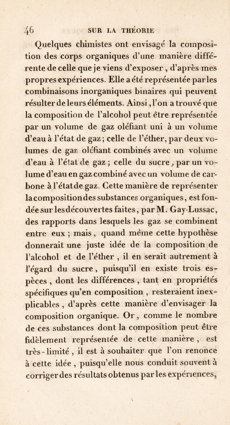 Quelques chimistes ont envisagé la composi» tion des corps organiques d’une manière diffé- rente de celle que je viens d’exposer , d’après mes propres expériences. Elle a été représentée parles combinaisons inorganiques binaires qui peuvent résulter de leurs éléments. Ainsi, l’on a trouvé que la composition de l’alcohol peut être représentée par un volume de gaz olébant uni à un volume d’eau à l’état de gaz ; celle de l’éther, par deux vo- lumes de gaE oléfiant combinés avec un volume d’eau à l’état de gaz ; celle du sucre ^ par un vo- lume d’eau en gaz combiné avec un volume de car- bone à l’étatdegaz. Cette manière de représenter la composition des substances organiques, est fon- dée sur les découvertes faites, parM. Gay-Lussac, des rapports dans lesquels les gaz se combinent entre eux ; mais, quand même cette hypothèse donnerait une juste idée de la composition de l’alcohol et de l’éther , il en serait autrement à l’égard du sucre , puisqu’il en existe trois es- pèces , dont les différences , tant en propriétés spécifiques qu’en composition , resteraient inex- plicables , d’après cette manière d’envisager la composition organique. Or, comme le nombre de ces substances dont la composition peut être fidèlement représentée de cette manière , est très-limité , il est à souhaiter que l’on renonce à cette idée , puisqu’elle nous conduit souvent à corriger des résultats obtenus parles expériences,