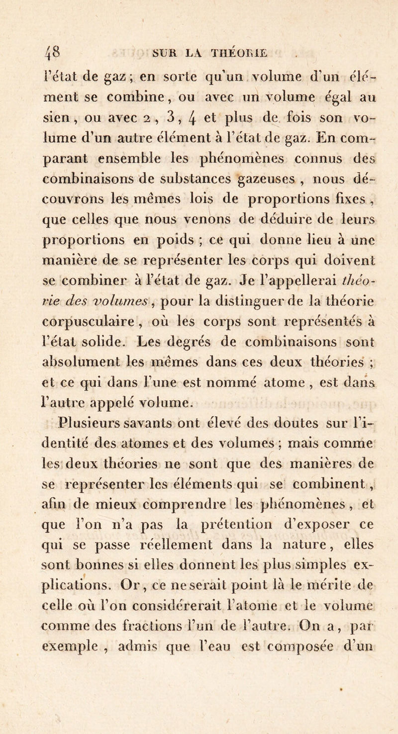 Fëtat de gaz ; en sorte qu'un volume d’un ele- ment se combine, ou avec un volume égal au sien, ou avec 2 , 3,4 plus de. fois son vo- lume d’un autre element à l’ëtat de gaz. En com- parant ensemble les phénomènes connus des combinaisons de substances gazeuses , nous dé- couvrons les mêmes lois de proportions fixes , que celles que nous venons de déduire de leurs proportions en poids ; ce qui donne lieu à une manière de se représenter les corps qui doivent se combiner à Fétat de gaz. Je l’appellerai théo- rie des volumes ^ pour la distinguer de la théorie corpusculaire , où les corps sont représentés à l’état solide. Les degrés de combinaisons sont absolument les mêmes dans ces deux théories ; et ce qui dans l’une est nommé atome , est dans l’autre appelé volume. Plusieurs savants ont élevé des doutes sur l’i- dentité des atomes et des volumes ; mais comme les deux théories ne sont que des manières de se représenter les éléments qui se combinent, afin de mieux comprendre les phénomènes, et que l’on n’a pas la prétention d’exposer ce qui se passe réellement dans la nature, elles sont bonnes si elles donnent les plus simples ex- plications. Or, ce ne serait point là le mérite de celle où l’on considérerait l’atome et le volume comme des fractions l’un de l’autre. On a, par exemple , admis que l’eau est composée d’un
