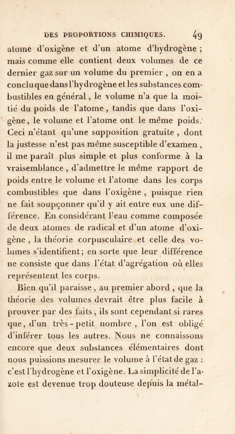 alome d’oxigène et d’un atome d’hydrogène ; mais comme elle contient deux volumes de ce dernier gaz sur un volume du premier , on en a conclu que dans l’hydrogène et les substances com- bustibles en général, le volume n’a que la moi- tié du poids de l’atome, tandis que dans l’oxi- ^gène, le volume et l’atome ont le meme poids; Ceci n’étant qu’une supposition gratuite , dont la justesse n’est pas même susceptible d’examen , il me paraît plus simple et plus conforme à la vraisemblance , d’admettre le même rapport de poids entre le volume et l’atome dans les corps combustibles que dans l’oxigène , puisque rien ne fait soupçonner qu’il y ait entre eux une dif- férence. En considérant l’eau comme composée de deux atomes de radical et d’un atome d’oxi- gène , la théorie corpusculaire et celle des vo- lumes s’identifient ; en sorte que leur différence ne consiste que dans l’état d’agrégation où elles représentent les corps. Bien qu’il paraisse , au premier abord , que la théorie des volumes devrait être plus facile à prouver par des faits , ils sont cependant si rares que, d’un très-petit nombre , l’on est obligé d’inférer tous les autres. Nous ne connaissons encore que deux substances élémentaires dont nous puissions mesurer le volume à l’état de gaz : c’est l’hydrogène et l’oxigène. La simplicité de l’a^ zote est devenue trop douteuse depuis la métal-