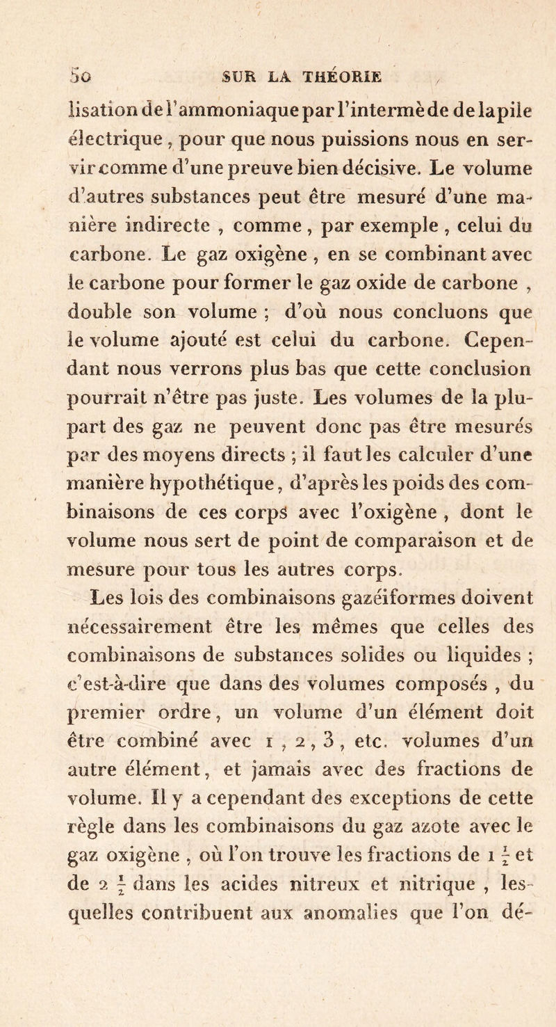 iisation de l’ammoniaque par l’intermè de de lapiie électrique , pour que nous puissions nous en ser- vir comme d’une preuve bien décisive. Le volume d’autres substances peut être mesuré d’une ma- nière indirecte , comme , par exemple , celui du carbone. Le gaz oxigène , en se combinant avec le carbone pour former le gaz oxide de carbone ^ double son volume ; d’où nous concluons que le volume ajouté est celui du carbone. Cepen- dant nous verrons plus bas que cette conclusion pourrait n’être pas juste. Les volumes de la plu- part des gaz ne peuvent donc pas être mesurés par des moyens directs ; il faut les calculer d’une manière hypothétique, d’après les poids des com- binaisons de ces corpâ avec l’oxigène , dont le volume nous sert de point de comparaison et de mesure pour tous les autres corps. Les lois des combinaisons gazéiformes doivent nécessairement être les mêmes que celles des combinaisons de substances solides ou liquides ; c’est'à-dire que dans des volumes composés , du premier ordre, un volume d’un élément doit être combiné avec 1^2,3, etc. volumes d’un autre élément, et jamais avec des fractions de volume. Il y a cependant des exceptions de cette règle dans les combinaisons du gaz azote avec le gaz oxigène , où l’on trouve les fractions de i ^ et de 2 J dans les acides nitreux et nitrique , les- quelles contribuent aux anomalies que l’on dé-