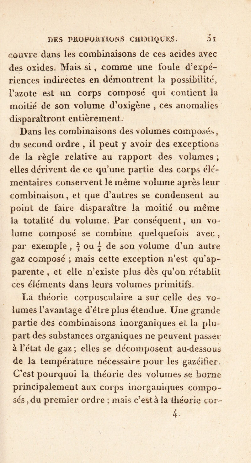 couvre dans les combinaisons de ces acides avec des oxides. Mais si, comme une foule d’expé- riences indirectes en démontrent la possibilité, l’azote est un corps composé qui contient la moitié de son volume d’oxigène , ces anomalies disparaîtront entièrement. Dans les combinaisons des volumes composés, du second ordre , il peut y avoir des exceptions de la règle relative au rapport des volumes ; elles dérivent de ce qu’une partie des corps élé- mentaires conservent le meme volume après leur combinaison, et que d’autres se condensent au point de faire disparaître la moitié ou même la totalité du volume. Par conséquent, un vo- lume composé se combine quelquefois avec, par exemple , y ou 1 de son volume d’un autre gaz composé ; mais cette exception n’est qu’ap- parente , et elle n’existe plus dès qu’on rétablit ces éléments dans leurs volumes primitifs. La théorie corpusculaire a sur celle des vo- lumes l’avantage d’être plus étendue. Une grande partie des combinaisons inorganiques et la plu- part des substances organiques ne peuvent passer à l’état de gaz ; elles se décomposent au-dessous de la température nécessaire pour les gazéifier. C’est pourquoi la théorie des volumes se borne principalement aux corps inorganiques compo- sés, du premier ordre ; mais c’est à la théorie cor- 4-
