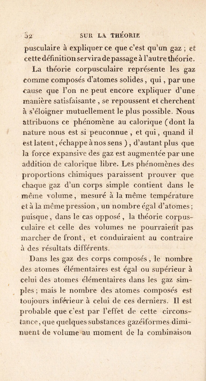 pusculaire à expliquer ce que c’est qu’un gaz ; et cette deTmition servira de passage à l’autre théorie. La théorie corpusculaire représente les gaz comme composés d’atomes solides, qui, par une cause que l’on ne peut encore expliquer d’une manière satisfaisante , se repoussent et cherchent à s’éloigner mutuellement le plus possible. Nous attribuons ce phénomène au calorique (dont la nature nous est si peuconnue , et qui, quand il est latent, échappe à nos sens ) , d’autant plus que la force expansive des gaz est augmentée par une addition de calorique libre. Les phénomènes des proportions chimiques paraissent prouver que chaque gaz d’un corps simple contient dans le ' meme volume, mesuré à la même température et à la même pression, un nombre égal d’atomes ; puisque, dans le cas opposé , la théorie corpus- culaire et celle des volumes ne pourraient pas marcher de front, et conduiraient au contraire à des résultats différents. Dans les gaz des corps composés, le nombre des atomes élémentaires est égal ou supérieur à celui des atomes élémentaires dans les gaz sim- ples ; mais le nombre des atomes composés est toujours inféiâeur à celui de ces derniers. Il est probable que c’est par l’effet de cette circons- tance , que quelques substances gazéiformes dimi- nuent de volume au moment de la combinaison