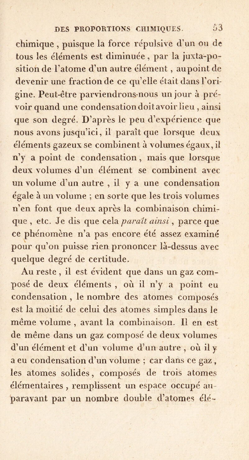 chimique , puisque la force répulsive d’un ou de tous les éléments est diminuée , par la juxta-po~ sition de l’atome d’un autre élément, aupointde devenir une fraction de ce qu’elle était dans l’ori- gine. Peut-être parviendrons-nous un jour à pré- voir quand une condensation doit avoir lieu , ainsi que son degré. D’après le peu d’expérience que nous avons jusqu’ici, il paraît que lorsque deux éléments gazeux se combinent à volumes égaux, il n’y a point de condensation, mais que lorsque deux volumes d’un élément se combinent avec un volume d’un autre , il y a une condensation égale à un volume ; en sorte que les trois volumes n’en font que deux après la combinaison chimi- que , etc. Je dis que cela parait ainsi, parce que ce phénomène n’a pas encore été assez examiné pour qu’on puisse rien prononcer là-dessus avec quelque degré de certitude. Au reste , il est évident que dans un gaz com- posé de deux éléments , où il n’y a point eu condensation , le nombre des atomes composés est la moitié de celui des atomes simples dans le même volume , avant la combinaison. Il en est de même dans un gaz composé de deux volumes d’un élément et d’un volume d’un autre , où il y a eu condensation d’un volume ; car dans ce gaz, les atomes solides, composés de trois atomes élémentaires , remplissent un espace occupé au- paravant par un nombre double d’atomes élé-