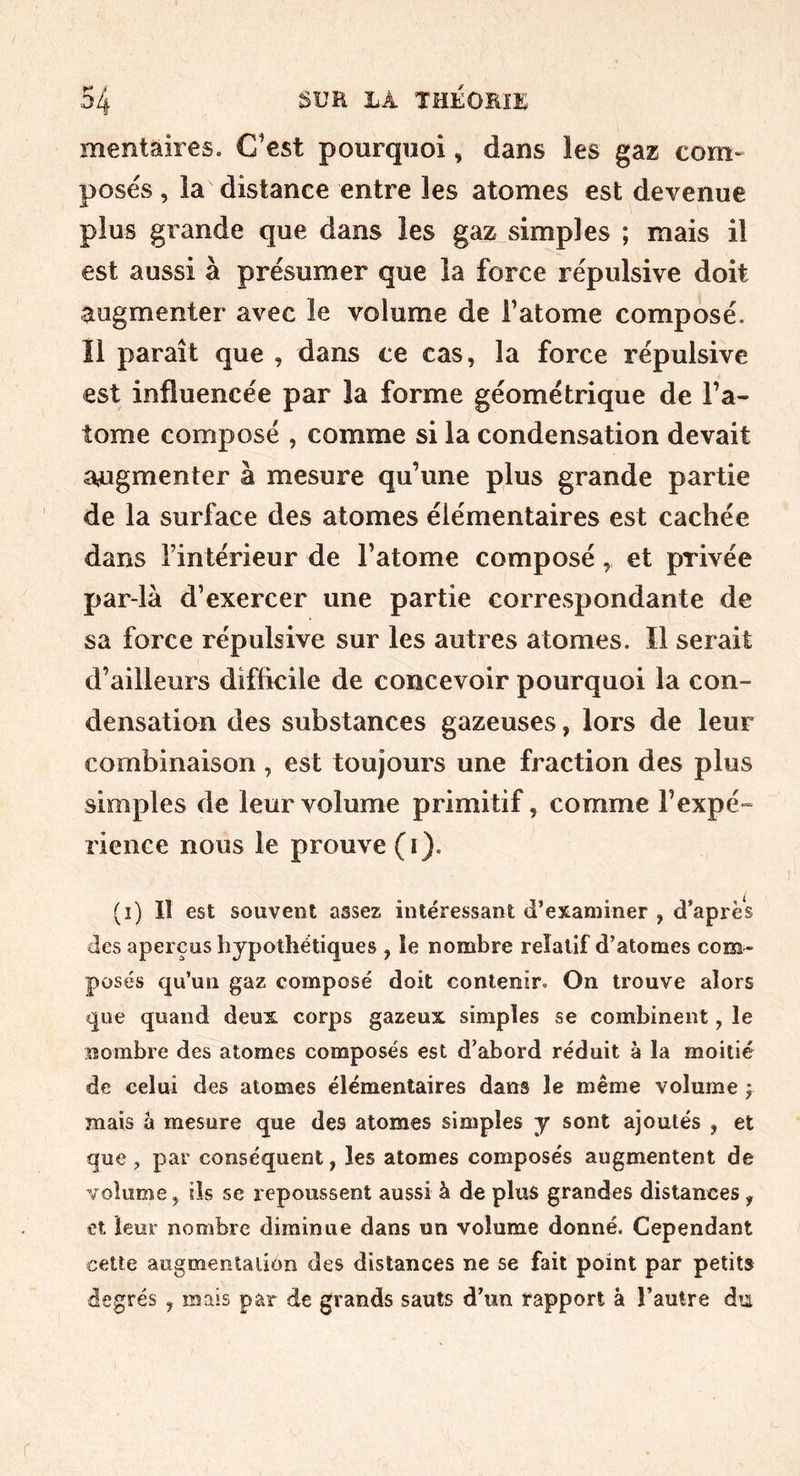 mentaires. C’est pourquoi, dans les gaz com- posés , la distance entre les atomes est devenue plus grande que dans les gaz simples ; mais il est aussi à présumer que la force répulsive doit augmenter avec le volume de l’atome composé. Il paraît que , dans ce cas, la force répulsive est influencée par la forme géométrique de l’a- tome composé , comme si la condensation devait augmenter à mesure qu’une plus grande partie de la surface des atomes élémentaires est cachée dans l’intérieur de l’atome composé, et privée par-là d’exercer une partie correspondante de sa force répulsive sur les autres atomes. Il serait d’ailleurs difficile de concevoir pourquoi la con- densation des substances gazeuses, lors de leur combinaison , est toujours une fraction des plus simples de leur volume primitif, comme l’expé- rience nous le prouve (i). (i) Il est souvent assez intéressant d’examiner , d’après des aperçus hypothétiques , le nombre relatif d’atomes com- posés qu’un gaz composé doit contenir. On trouve alors que quand deux corps gazeux simples se combinent, le nombre des atomes composés est d’abord réduit à la moitié de celui des atomes élémentaires dans le même volume j mais à mesure que des atomes simples y sont ajoutés , et que, par conséquent, les atomes composés augmentent de volume, ils se repoussent aussi à de plus grandes distances, et leur nombre diminue dans un volume donné. Cependant cette augmentation des distances ne se fait point par petits degrés , mais par de grands sauts d’un rapport à l’autre du