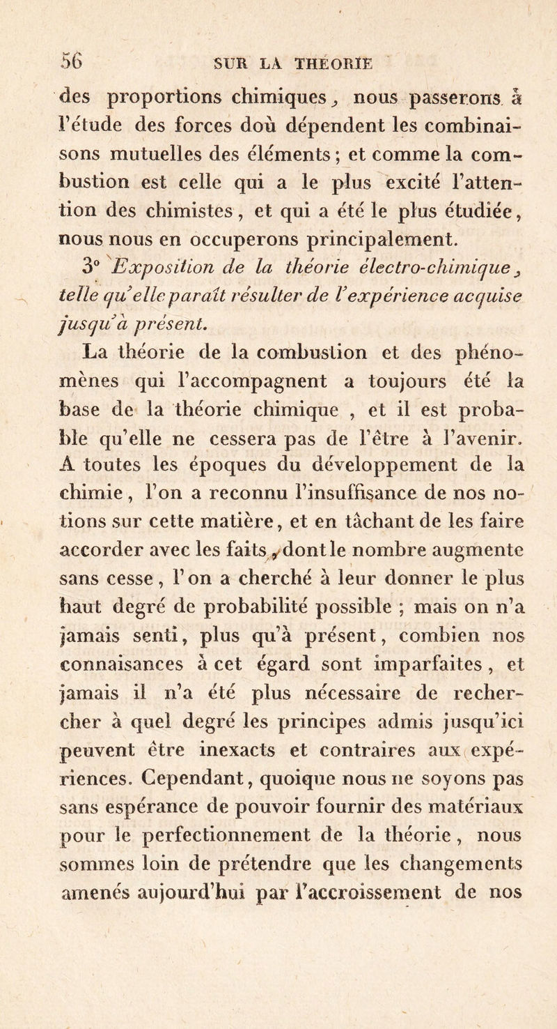 des proportions chimiques ^ nous passerons å l’étude des forces doù dépendent les combinai- sons mutuelles des éléments ; et comme la com- bustion est celle qui a le plus excité l’atten- tion des chimistes , et qui a été le plus étudiée, nous nous en occuperons principalement. 3® Exposition de la théorie électro-chimiciue^ telle çju elle parait résulter de Vexpérience acquise jusqu a présent, La théorie de la combustion et des phéno- mènes qui l’accompagnent a toujours été la base de la théorie chimique , et il est proba- ble qu’elle ne cessera pas de l’être à l’avenir. A toutes les époques du développement de la chimie, l’on a reconnu l’insuffisance de nos no- tions sur cette matière, et en tâchant de les faire accorder avec les faits y dont le nombre augmente » sans cesse, l’on a cherché à leur donner le plus haut degré de probabilité possible ; mais on n’a jamais senti, plus qu’à présent, combien nos connaisances à cet égard sont imparfaites, et jamais il n’a été plus nécessaire de recher- cher à quel degré les principes admis jusqu’ici peuvent être inexacts et contraires aux (expé- riences. Cependant, quoique nous ne soyons pas sans espérance de pouvoir fournir des matériaux pour le perfectionnement de la théorie, nous sommes loin de prétendre que les changements amenés aujourd’hui par Taccroissement de nos