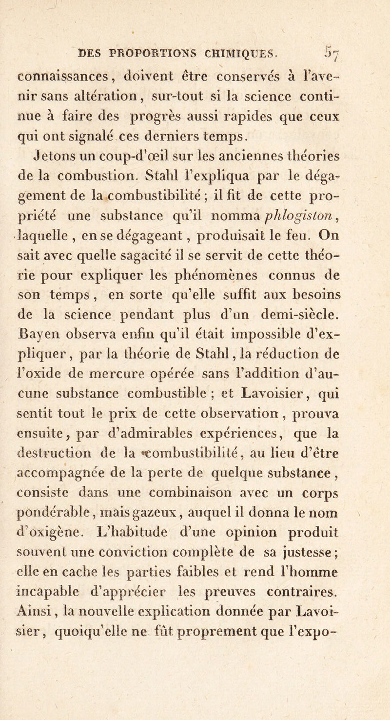 connaissances, doivent être conservés à l’ave- nir sans altération, sur-tout si la science conti- nue à faire des progrès aussi rapides que ceux qui ont signalé ces derniers temps. Jetons un coup-d’œil sur les anciennes théories de la combustion. Stahl l’expliqua par le déga- gement de la combustibilité ; il fit de cette pro- priété une substance qu’il nomma phlogiston, laquelle , en se dégageant, produisait le feu. On sait avec quelle sagacité il se servit de cette théo- rie pour expliquer les phénomènes connus de son temps , en sorte qu’elle suffit aux besoins de la science pendant plus d’un demi-siècle. Bayen observa enfin qu’il était impossible d’ex- pliquer , par la théorie de Stahl, la réduction de l’oxide de mercure opérée sans l’addition d’au- cune substance combustible; et Lavoisier, qui sentit tout le prix de cette observation, prouva ensuite, par d’admirables expériences, que la destruction de la •combustibilité, au lieu d’être accompagnée de la perte de quelque substance , consiste dans une combinaison avec un corps pondérable, mais gazeux, auquel il donna le nom d’oxigène. L’habitude d’une opinion produit souvent une conviction complète de sa justesse ; elle en cache les parties faibles et rend l’homme incapable d’apprécier les preuves contraires. Ainsi, la nouvelle explication donnée par Lavoi- sier, quoiqu’elle ne fût proprement que l’expo-