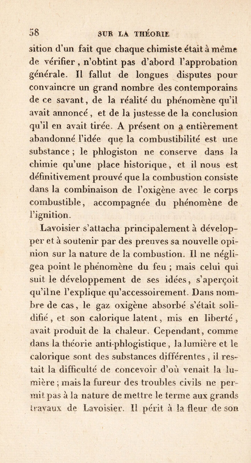 sition d’un fait que chaque chimiste était å meme de vérifier, n’obtint pas d’abord l’approbation générale. îl fallut de longues disputes pour convaincre un grand nombre des contemporains de ce savant, de la réalité du phénomène qu’il avait annoncé, et de la justesse de la conclusion qu’il en avait tirée. A présent on a entièrement abandonné l’idée que la combustibilité est une substance ; le pblogiston ne conserve dans la chimie qu’une place historique, et il nous est définitivement prouvé que la combustion consiste dans la combinaison de l’oxigène avec le corps combustible, accompagnée du phénomène de Fignition. Lavoisier s’attacha principalement à dévelop- per et à soutenir par des preuves sa nouvelle opi- nion sur la nature de la combustion. Il ne négli- gea point le phénomène du feu ; mais celui qui suit le développement de ses idées, s’aperçoit qu’il ne l’explique qu’accessoirement. Dans nom- bre de cas, le gaz oxigène absorbé s’était soli- elifié, et son calorique latent, mis en liberté , avait produit de la chaleur. Cependant, comme dans la théorie anti phlogistique, la lumière et le calorique sont des substances différentes , il res- tait la difficulté de concevoir d’où venait la lu- mière ; mais la fureur des troubles civils ne per- mit pas à la nature de mettre le terme aux grands travaux de Lavoisier. Il périt à la fleur de son