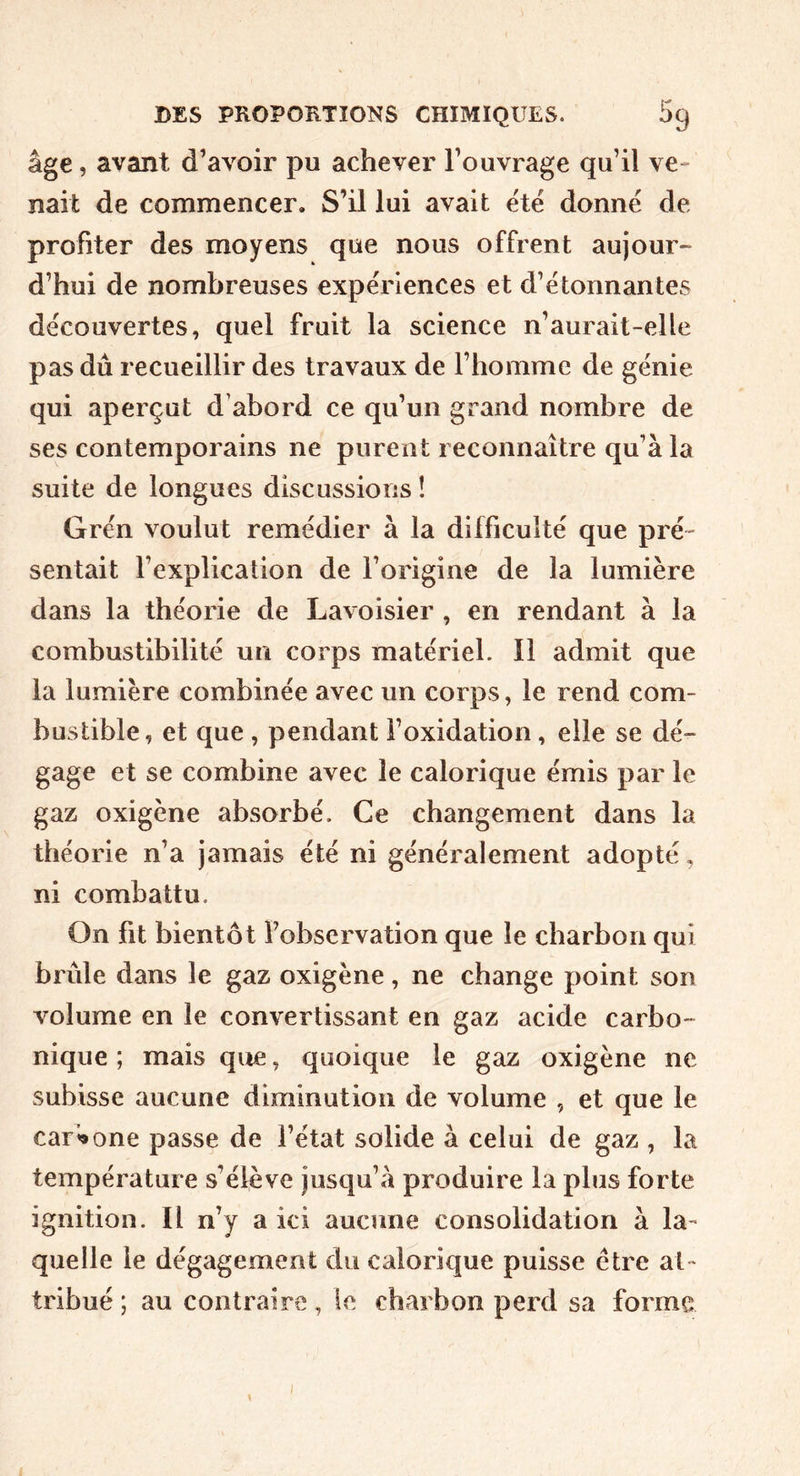 âge, avant d’avoir pu achever l’ouvrage qu’il ve- nait de commencer. S’il lui avait été donné de profiter des moyens que nous offrent aujour- d’hui de nombreuses expériences et d’étonnantes découvertes, quel fruit la science n’aurait-elle pas dû recueillir des travaux de l’homme de génie qui aperçut d’abord ce qu’un grand nombre de ses contemporains ne purent reconnaître qu’à la suite de longues discussions ! Grén voulut remédier à la difficulté que pré- sentait l’explication de l’origine de la lumière dans la théorie de Lavoisier , en rendant à la combustibilité un corps matériel. 11 admit que la lumière combinée avec un corps, le rend com- bustible, et que , pendant î’oxidation, elle se dé- gage et se combine avec le calorique émis par le gaz oxigène absorbé. Ce changement dans la théorie n’a jamais été ni généralement adopté, ni combattu. On fit bientôt fobservation que le charbon qui brûle dans le gaz oxigène, ne change point son volume en le convertissant en gaz acide carbo- nique ; mais que, quoique le gaz oxigène ne subisse aucune diminution de volume , et que le car’^one passe de l’état solide à celui de gaz , la température s’élève jusqu’à produire la plus forte ignition. Il n’y a ici aucune consolidation à la- quelle le dégagement du calorique puisse être at- tribué ; au contraire, le charbon perd sa forme