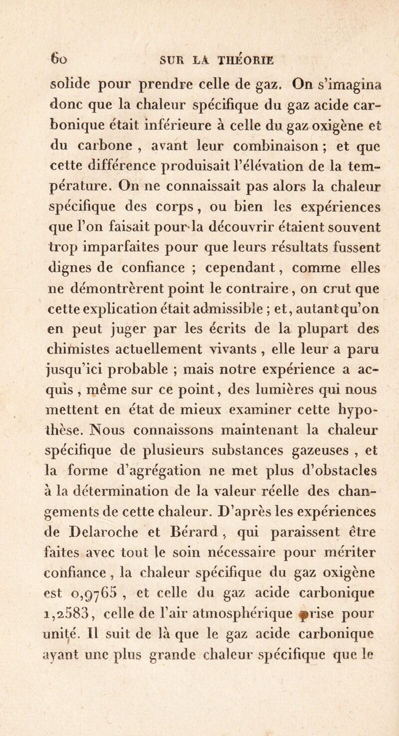 ( 6o SUR LA THEORIE solide pour prendre celle de gaz. On s’imagina donc que la chaleur spécifique du gaz acide car- bonique était inférieure à celle du gaz oxigène et du carbone , avant leur combinaison ; et que cette différence produisait l’élévation de la tem- pérature. On ne connaissait pas alors la chaleur spécifique des corps, ou bien les expériences que l’on faisait pourda découvrir étaient souvent trop imparfaites pour que leurs résultats fussent dignes de confiance ; cependant, comme elles ne démontrèrent point le contraire, on crut que cette explication était admissible ; et, autant qu’on en peut juger par les écrits de la plupart des chimistes actuellement vivants , elle leur a paru jusqu’ici probable ; mais notre expérience a ac- quis , même sur ce point, des lumières qui nous mettent en état de mieux examiner cette hypo- thèse. Nous connaissons maintenant la chaleur spécifique de plusieurs substances gazeuses , et la forme d’agrégation ne met plus d’obstacles à la détermination de la valeur réelle des chan- gements de cette chaleur. D’après les expériences de Delaroche et Bérard , qui paraissent être faites avec tout le soin nécessaire pour mériter confiance , la chaleur spécifique du gaz oxigène est 0,9^765 , et celle du gaz acide carbonique 1,2,583, celle de l’air atmosphérique ^rise pour unil^é. Il suit de là que le gaz acide carbonique ayant une plus grande chaleur spécifique que le