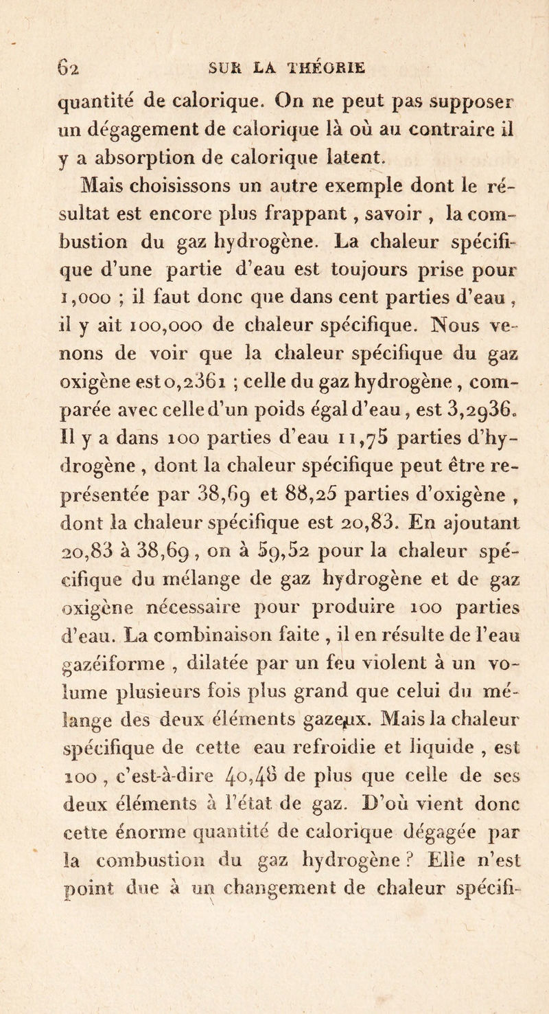 quantité de calorique. On ne peut pas supposer un dégagement de calorique là où au contraire il y a absorption de calorique latent. Mais choisissons un autre exemple dont le ré- sultat est encore plus frappant, savoir , la com- bustion du gaz hydrogène. La chaleur spécifi- que d’une partie d’eau est toujours prise pour 1,000 ; il faut donc que dans cent parties d’eau , il y ait 100,000 de chaleur spécifique. Nous ve- nons de voir que la chaleur spécifique du gaz oxigène est o,2361 ; celle du gaz hydrogène, com- parée avec celle d’un poids égal d’eau, est 3,2936» Il y a dans 100 parties d’eau 11,75 parties d’hy- drogène , dont la chaleur spécifique peut être re- présentée par 38,69 et 88,25 parties d’oxigène , dont la chaleur spécifique est 20,83. En ajoutant 20,83 à 38,69, on à 59,52 pour la chaleur spé- cifique du mélange de gaz hydrogène et de gaz oxigène nécessaire pour produire 100 parties d’eau. La combinaison faite , il en résulte de l’eau gazéiforme , dilatée par un feu violent à un vo- lume plusieurs fois plus grand que celui du mé- lange des deux éléments gaze,jLix. Mais la chaleur spécifique de cette eau refroidie et liquide , est 100 , c’est-à-dire 4^94^ celle de ses deux éléments à l’état de gaz. D’où vient donc cette énorme quantité de calorique dégagée par la combustion du gaz hydrogène ? Elle n’est point due à un changement de chaleur spécifi-