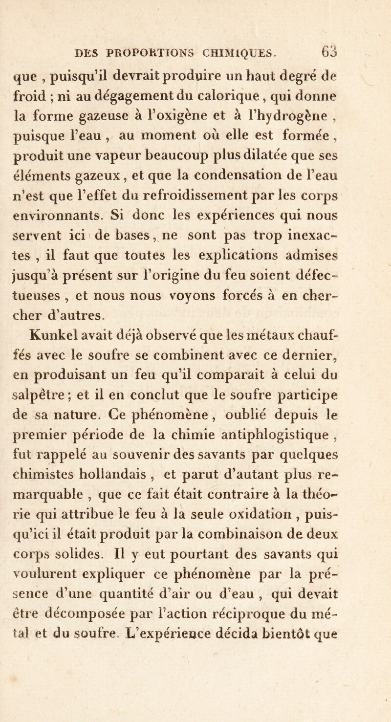 que , puisqu’il devrait produire un haut degré de froid ; ni au dégagement du calorique, qui donne la forme gazeuse à l’oxigène et à l’hydrogène , puisque l’eau , au moment où elle est formée, produit une vapeur beaucoup plus dilatée que ses éléments gazeux, et que la condensation de l’eau n’est que l’effet du refroidissement par les corps environnants. Si donc les expériences qui nous servent ici ' de bases, ne sont pas trop inexac- tes , il faut que toutes les explications admises jusqu’à présent sur l’origine du feu soient défec- tueuses , et nous nous voyons forcés à en cher- cher d’autres. Kunkel avait déjà observé que les métaux chauf- fés avec le soufre se combinent avec ce dernier^ en produisant un feu qu’il comparait à celui du salpêtre ; et il en conclut que le soufre participe de sa nature. Ce phénomène , oublié depuis le premier période de la chimie antiphlogistique , fut rappelé au souvenir des savants par quelques chimistes hollandais , et parut d’autant plus re- marquable , que ce fait était contraire à la théo- rie qui attribue le feu à la seule oxidation , puis- qu’ici il était produit par la combinaison de deux corps solides. Il y eut pourtant des savants qui voulurent expliquer ce phénomène par la pré- sence d’une quantité d’air ou d’eau , qui devait être décomposée par l’action réciproque du mé- tal et du soufre. L’expérience décida bientôt que