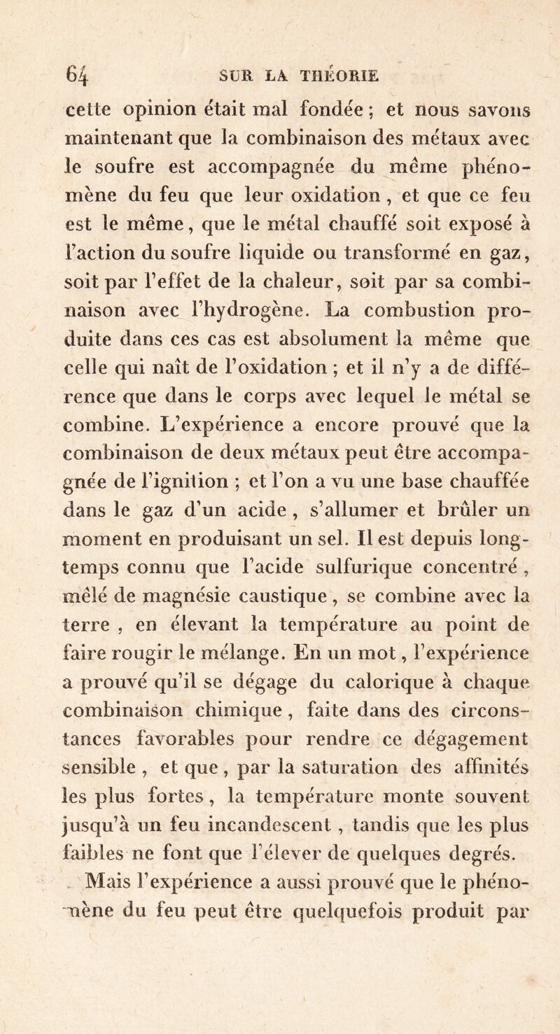 cette opinion était mal fondée ; et nous savons maintenant que la combinaison des métaux avec le soufre est accompagnée du même phéno- mène du feu que leur oxidation , et que ce feu est le même, que le métal chauffé soit exposé à faction du soufre liquide ou transformé en gaz, soit par l’effet de la chaleur, soit par sa combi- naison avec l’hydrogène. La combustion pro- duite dans ces cas est absolument la même que celle qui naît de F oxidation ; et il n’y a de diffé- rence que dans le corps avec lequel le métal se combine. L’expérience a encore prouvé que la combinaison de deux métaux peut être accompa- gnée de l’ignilion ; et l’on a vu une base chauffée dans le gaz d'un acide , s’allumer et brûler un moment en produisant un sel. Il est depuis long- temps connu que l’acide sulfurique concentré , mêlé de magnésie caustique, se combine avec la terre , en élevant la température au point de faire rougir le mélange. En un mot, l’expérience a prouvé qu’il se dégage du calorique à chaque combinaison chimique , faite dans des circons- tances favorables pour rendre ce dégagement sensible , et que , par la saturation des affinités les plus fortes, la température monte souvent jusqu’à un feu incandescent , tandis que les plus faibles ne font que l’élever de quelques degrés. , Mais l’expérience a aussi prouvé que le phéno- mène du feu peut être quelquefois produit par