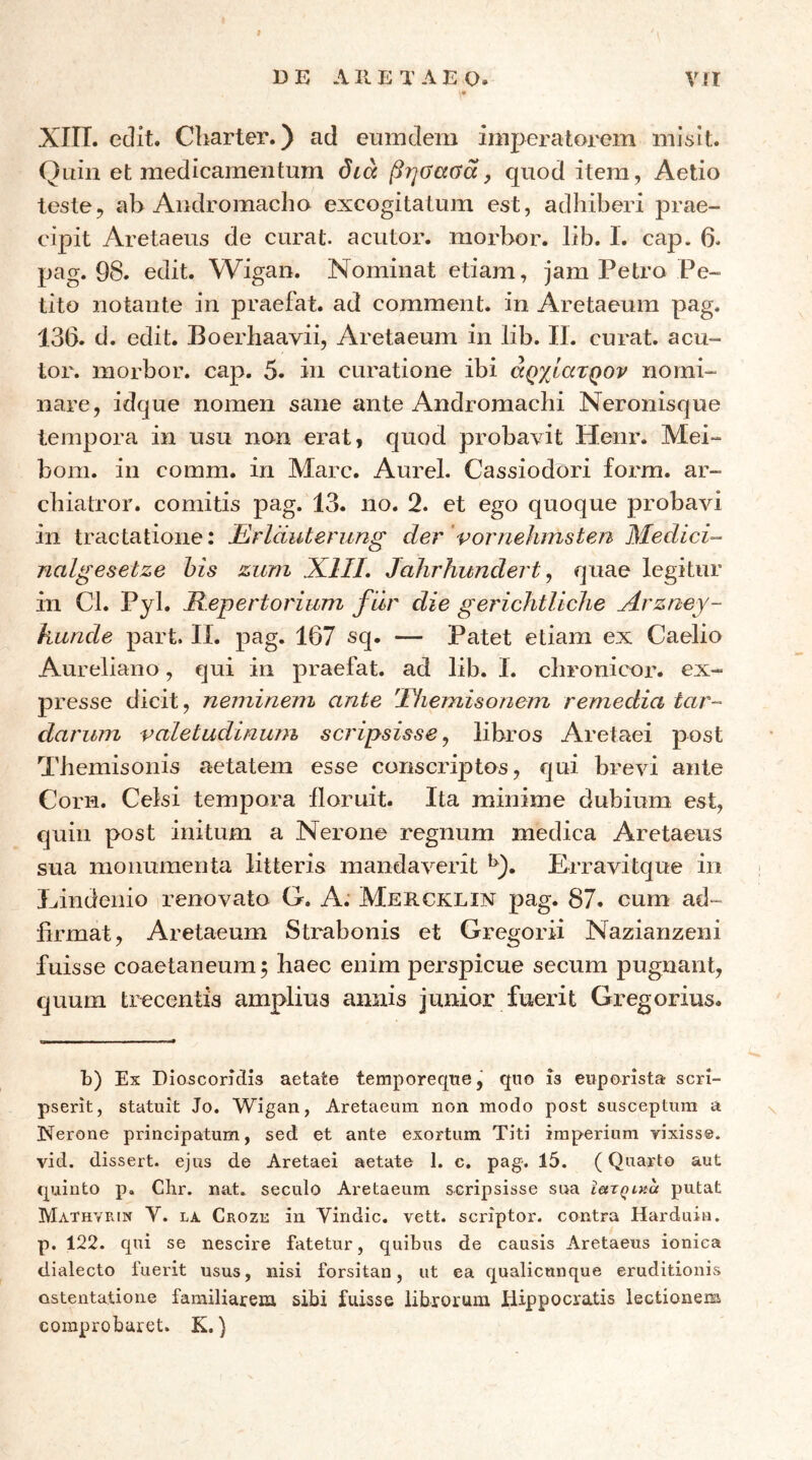 13 E ΛII E Τ Λ E Ο. Vit ΧΙΙΤ. edit. Charter.) ad eumdem imperatoi^em misit. Quin et medicamentum dia βηΰαΰα, quod item, Aetio teste, ab Andromacho excogitatum est, adhiberi prae- cipit Aretaeus de curat, acutor. morbor. lib. 1. cap. 6. pag. 98. edit. Wigan. Nominat etiam, jam Petro Pe- tito notante in praefat. ad comment. in Aretaeum pag. 136. d. edit. Boerhaavii, Aretaeum in lib. II. curat, acu- tor. morbor. cap. 5. in curatione ibi αρχίατρον nomi- nare, idque nomen sane ante Andromachi Neronisque tempora in usu non erat, quod probavit Henr. Mei- bom. in comm. in Mare. Aurei. Cassiodori form. ar- chiatror. comitis pag. 13. no. 2. et ego quoque probavi in tractatione: Erlduterung der’vornehmsten Medici- rialgesetze his zum X.1IL Jahrhundert ^ quae legitur in Cl. Pyl. Repertorium fur die gerichtliclie Arzney- kunde part. II. pag. 167 sq. — Patet etiam ex Caelio Aureliano, qui in praefat. ad lib. I. chronicor. ex- presse dicit, neminem ante 'Idiemisonem remedia tar- darum valetudinum scripsisse^ libros Aretaei post Themisonis aetatem esse conscriptos, qui ante Corn. Celsi tempora floruit. Ita minime dubium est, quin post initum a Nerone regnum medica Aretaeus sua monumenta litteris mandaverit Erravitque in Eindenio irenovato G. A: Mercklin pag. 87. cura ad- firmat, Aretaeum Strabonis et Gregorii Nazianzeni fuisse coaetaneum 5 haec enim perspicue secum pugnant, quum trecentis amplius annis junior fuerat Gregorius. t) Ex Dioscoridis aetate temporeqne, quo is euporista scri- pserit, statuit Jo. Wigan, Aretaeum non modo post susceptum a Nerone principatum, sed et ante exortum Titi imperium vixisse, vid. dissert. ejus de Aretaei aetate 1. c. pag-. 15. (Quarto aut quinto p. Clir. nat. seculo Aretaeum scripsisse sua ietxQiKa putat Mathvrin V. LA Crozk in Vindic. vett. scriptor, contra Harduin. p. 122. qui se nescire fatetur, quibus de causis Aretaeus ioniea dialecto fuerit usus, nisi forsitan, ut ea qualicunque eruditionis ostentatione familiarem sibi fuisse librorum Hippocratis lectionem comprobaret. K.)