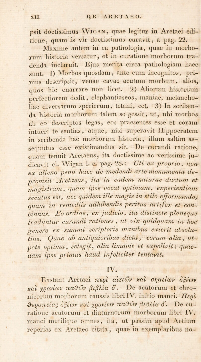 psit doctissimus Wigan, quae legitur in Aretaei edi- tione, quam is vir doctissimus curavit, a 22. Maxime autem in ca patliologia, quae iu morbo- rum historia versatur, et in curatione morborum tra- denda inclaruit. Ejus merita circa patbologiam liaec sunt. 1) Morbos quosdam, ante eum incognitos, pri- mus descripsit, venae cavae acutum morbum, alios, quos bic enarrare non licet. 2) Aliorum lilstoriam perfectiorem dedit, elepliantiaseos, maniae, melancho- liae diversarum specierum, tetani, cet. 3) Tn scriben- da historia morborum talem se gessit, ut, ubi morbos ab eo descriptos legas, eos praesentes esse et coram intueri te sentias, atque, nisi superavit Hippocratem in scribenda hac morborum historia, illum saltim as- sequutus esse existimandus sit. He curandi ratione, quam tenuit Aretaeus, ita doctissime’ac verissime ju- dicavit cl. Wigan 1. c. pag. 28.: Uti ex proprio ^ non ex alieno penu haec de medendi arte monumenta de- pronisit Aretaeus ^ ita in eadem naturae ductum et magistram^ (piam ipse voccit optimam^ experientiam secutus esty nec quklem ille magis in stilo efformando^ quam in remediis adhibendis peritus artifex et con- cinnus. jEo ordine^ ex judicio, ita distincte planeque traduntur curandi rationes , ut vix quidquam in hoc oenere ex summi scriptoris mardhus exierit ahsolu- tius. Quae ah antiquioribus dicta, eorum alia, ut~ pote optima, selegit, alia limavit et expolivit: quae- dam ipse primus haud injeliciter tentavit, IV. Exstant Aretaei txsqI αίτιων y.al αημειων οξέων ytal χρονιών παΙΙών βιβλία ό*. De acutorum et chro- nicorum morborum caussis libri IV. initio manci. Περί ζίερατιειας οξέων y.al χρονιών παΟ^ιΖν βιβλία ό'. De cu- ratione acutorum et diuturnorum morborum libri IV. manci mutiiique omnes, ita, ut passini apud Aetium reperias cx Aretaeo citata, quae in exemplaribus no-