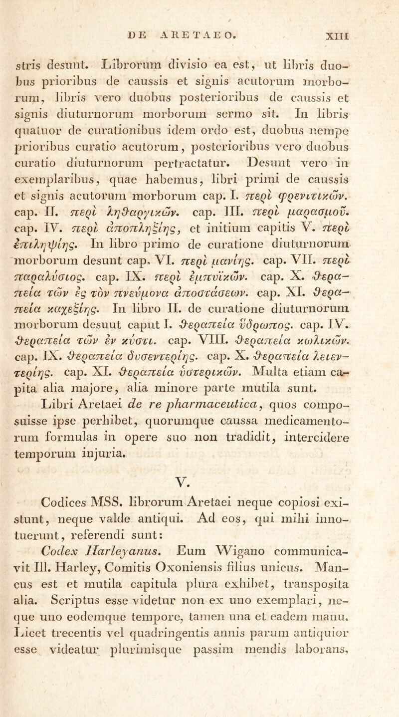 siris desniit. Librorum divisio ea est, ut li])ris duo- bus prioribus de caussis et signis acutorum morbo- rum, libris vero duobus posterioribus de caussis et signis diuturnorum morborum sermo sit. In libris quatuor de curationibus idem ordo est, duobus nempe prioribus curatio acutorum, posterioribus vero duobus curatio diuturnorum pertractatur. Desunt vero in exemplaribus, quae habemus, libri primi de caussis et signis acutorum morborum cap. I. tcsqI φρενιτικών, cap. II. περί ληΟαργικών, cap. III. ττερί μαρασμού· cap. IV. περί άτιοπληξΙης, et initium capitis V. ήερυ έττιληιρΙης, In libro primo de curatione diuturnorum morborum desunt cap. VI. ηερί μανίης. cap. VII. περί παραλνσιος. cap. IX. περί εμπυικών. cap. X. Ό^ερα- πεία των ες τον πνεύμονα αποστάσεων, cap. XI. ϋ^ερα— πεία καγ^εξίης. Ιη libro II. de curatione diuturnorum morborum desuut caput I. ·3'εραπεία υδρωπος. cap. IV. •d-εραπεΐα των εν κνστι. cap. VIII. 'θ^εραπεία κωλικών. cap. IX. -Ο^εραπεΙα όυσεντερίης. cap. X. θεραπεία λειεν- τερίηζ. cap. ΧΙ. -θεραπεία υστερικών. Multa etiam ca- pita alia majore, alia minore parte mutila sunt. Libri Aretaei de re pharmaceutica^ quos compo- suisse ipse perhibet, quorumque caussa medicamento- rum formulas in opere suo non tradidit, intercidere temporum injuria. V. Codices MSS. librorum Aretaei neque copiosi exi- stunt, neque valde antiqui. Ad eos, c|ui mihi inno- tuerunt, referendi sunt: Codex Harleyanus. Eum M^igano communica- vit 111. Harley, Comitis Oxoniensis lilius unicus. Man- cus est et mutila capitula plura exhibet, transposita alia. Scriptus esse videtur non ex uno exemplari, ne- que uno eodernque tempore, tamen una et eadem manu, Ihcet trecentis vel quadringentis annis parum antiquior esse videatur plurimisque passim mendis laborans,