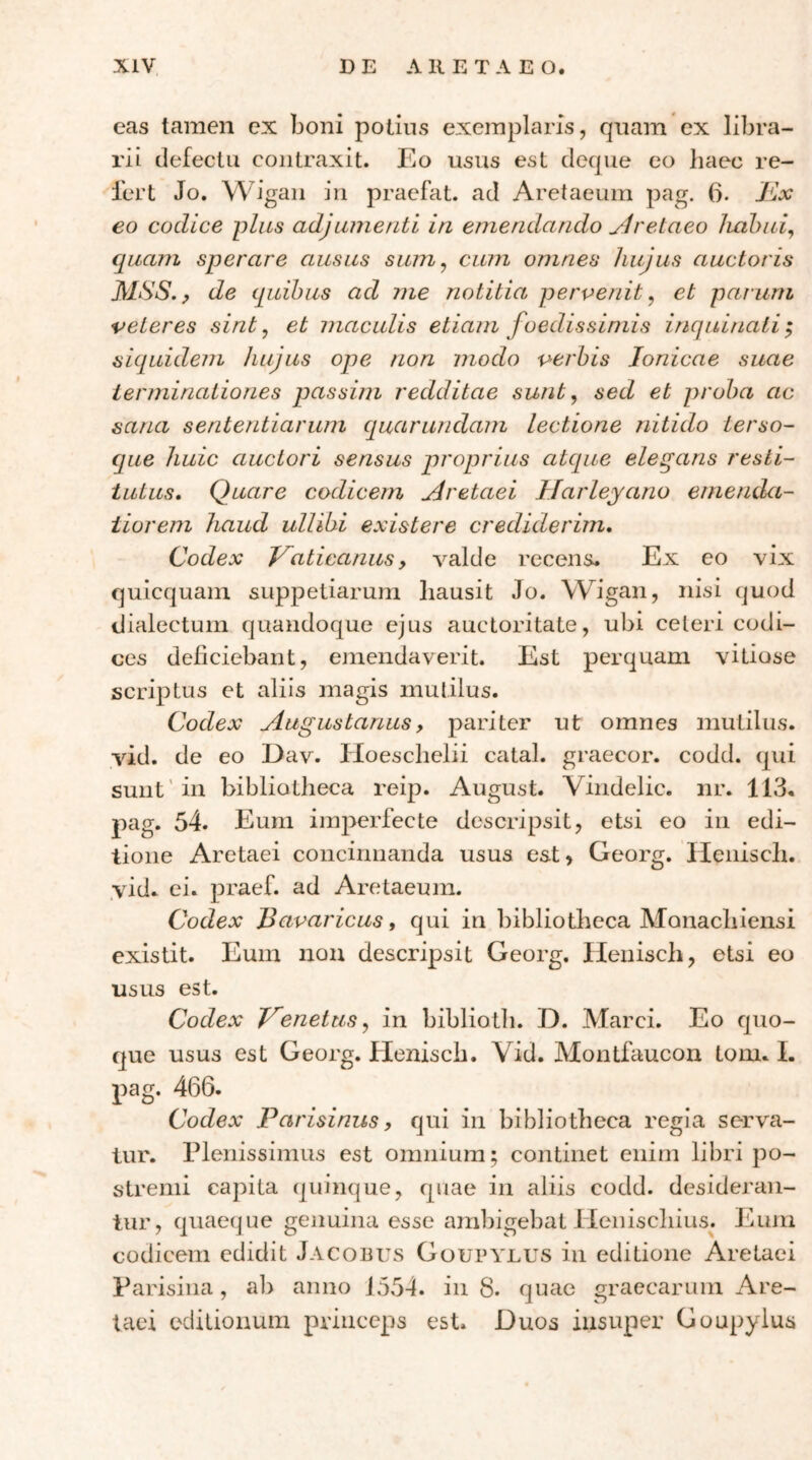 eas tamen cx boni polins exemplaris, qnam ex libra- rii defectu contraxit. Eo usus est deque eo haec re- fert Jo. Wigan in praefat. ad Aretaeum pag. 6. €0 codice plus adjumenti in emendando Jivetaeo Jiahui^ quam sperare ausus sum^ cum omnes hujus auctoris MSS. p de quibus ad me notitia pervenit^ et parum veteres sint, et maculis etiam foedissimis inquinati; siquidem hujus ope non modo verbis Ionicae suae terminationes passim redditae sunt, sed et proba ac sana sententiarum quarundam lectione nitido terso- que huic auctori sensus proprius atque elegans resti- tutus, Quare codicem udretaei Harleyano emenda- tiorem haud ullibi existere credidermi. Codex Vaticanus y valde recens. Ex eo vix quicquam suppetiarum hausit Jo. Wigan, nisi quod dialectum quandoque ejus auctoritate, ubi celeri codi- ces deficiebant, emendaverit. Est perquam vitiose scriptus et aliis magis mutilus. Codex Augustanus, pariter ut omnes mutilus, vid. de eo Dav. Hoeschelii catal. graecor, codd. qui sunt'in bibliotheca reip. August. Vindelic. nr. 113. pag. 54. Eum imperfecte descripsit, etsi eo in edi- tione Aretaei concinnanda usus est, Georg. Henisch. .vid. ei. praef. ad Aretaeum. Codex Bavaricus i qui in bibliotheca Monachiensi existit. Eum non descripsit Georg. Ilenisch, etsi eo usus est. Codex Venetus^ in biblioth. D. Marci. Eo quo- que usus est Georg. Henisch. Vid. Montfaucon tom. I. pag. 466. Codex Parisinus, qui in bibliotheca regia serva- tur. Plenissimus est omnium; continet enim libri po- stremi capita quinque, quae in aliis codd. desideran- tur, quaeque genuina esse ambigebat Henischius^. Eum codicem edidit Jacobus GourYLUS in editione Aretaei Parisina, ab anno 1554. in 8. quae graecarum Are- taei editionum princeps est. Duos insuper Goupylus