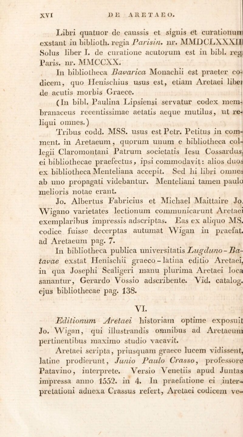 Libri quatuor de caussis et signis et curationun exstant in bibliotli. regia Parisin, jir. ΜΜΌϋΙ^ΧΧΧυ(| Solus liber T. de curatione acutorum est in bibi, rcgj Laris, iir. MMCCXX. . In bibliotheca Bavarica Monachii est praeter co- dicem, quo Ileniscliius usus est, etiam Aretaei libei de acutis morbis Graece. (In bibi. Laulina Lipsiensi servatur codex mem- branaceus reeentissimae aetatis aeque mutilus, ut re*| liqui omnes.) Tribus codd. MSS. usus est Pelr. Petitus in com-4 ment. in Aretaeum, quorum unum e bibliotheca coL legii Claromontani Patrum societatis lesu Cossardus. ei bibliothecae praefectus, ipsi commodavit: alios duos ex bibliotheca Menteliana accepit. Sed lii libri omnes ab uno propagati videbantur. Menteliani tamen paulo melioris notae erant. Jo. Albertus Fabricius et Michael Maittaire Jo, Wigano varietates lectionum communicarunt Aretaei exemplaribus impressis adscriptas. Eas ex aliquo MS. codice fuisse decerptas autumat Wigan in praefat. ad Aretaeum pag. 7. In bibliotheca publica universitatis Lugduno - Ba- tavae exstat Heniscliii graeco - latina editio Aretaei, in qua Josephi Scaligeri manu plurima Aretaei loca sanantur, Gerardo Vossio adscribente. Vid. catalog. ejus bibliothecae pag. 138. VI. Editionum Aretaei historiam optime exposuit Jo. M^igan, qui illustrandis omnibus ad Aretaeum pertinentibus maximo studio Λ^acavit. Aretaei scripta, priusquam graece lucem vidissent, latine prodierunt, Junio Paulo Crassoy professore Patavino, interprete. Versio Venetiis apud Juntas impressa anno 1552. in 4. In praefatione ei inter- pretationi adnexa Crassus refert, Aretaei codicejn ve-