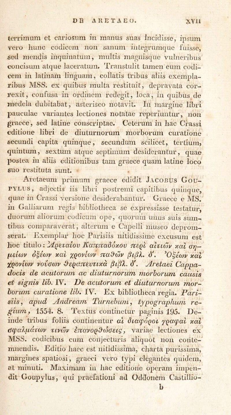 terrimum et cariosum in manus suas incidisse, ipsum vero ]iunc codicem non sanum iiitegrurnque fuisse, sed mendis inquinatum, multis magnisque vulneribus concisum atque laceratum. Transtulit tamen eum codi- cem in latinam linguam, collatis tribus aliis exempla- ribus MSS. ex quibus multa restituit, depravata cor- rexit, confusa in ordinem redegit, loca, in quibus de medela dubitabat, asterisco notavit. In margine libri pauculae variantes lectiones notatae reperiuntur, non graece, sed latine conscriptae. Ceterum in bac Crassi editione libri de diuturnorum morborum curatione secundi capita quinque, secundum scilicet, tertium? quintum, sextum atque sej^timum desiderantur, quae postea in aliis editionibus tam graece quam latine loco suo restituta sunt. Aretaeum primum graece edidit Jacobus Gou- PYLUS, adjectis iis libri postremi capitibus quinque, quae in Crassi versione desiderabantur. Graece e MS. in Galbarum regis bibliotheca se expressisse testatur, duorum aliorum codicum ope, quorum mius suis sum- tibus comparaverat, alterum e Capelli museo deprom- serat. Exemplar boc Parisiis nitidissime excusura est boc titulo: ^ίρεταίου Κατΐτναόόκου ττερί αίτιων καί ση- μείων οξέων καί χρονιών ηαϋ'ών βιβλ, ό\ ^Οξέων κάΙ j^oviiov νονσων ϋ^εραηευτικά βιβλ. db Aretaei Cappa- docis de acutorum ac diuturnorum morhorum causis^ et signis lih. IV. De acutorum et diuturnorum mor- horum curatione lih, IV. Ex bibliotheca regia. Pari- siis^ apud Andream Turnehum^ typographmn re- gium, 1554. 8. Textus continetur paginis 195. De-‘ inde tribus foliis continentur a\ διάφοροι γραφαί καί σφαλμάτων τινών ετΐανορ^^ώΰεις ^ variae lectiones ex MSS. codicibus cum conjecturis aliquot non coiiteT mnendis. Editio haec est nitidissima, charta purissima, margines spatiosi, graeei vero typi elegantes quidem, at minuti. Maximam in bac editione operam impen- dit Goupylus, qui praefationi ad OdcIonCm Caslilbo-
