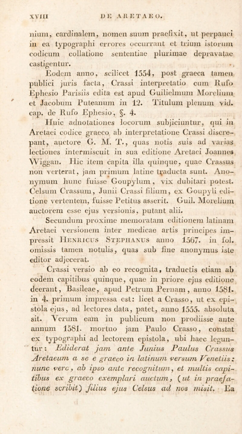 XYIII υι: ΛΚΚΤΛΕο. niuni, cardinalem, nomen sunm praefixit, ut perpauci in ea typograplii eri’oi-es occurrant et trium isLoiaun codicum collatione ijententiae plurimae depravatae castigentur. Eodem anno, scilicet 1554, post graeca tamen juris facta, Crassi interpretatio cum Jxufo Ephesio Parisiis edita est apud Guilielmum Morelium et Jacobum Puteanum in 12. Titulum plenum vid. cap. de Rufo Ephesio, §. 4. Huic adnotationes locorum subjiciuntur, fpii in Aretaei codice graeco ab interpretatione Crassi discre- pant, apctore Cf. M. T., quas notis suis ad varias lectiones intermiscuit in sua editione Aretaei Joannes Wiggau. Hic item capita illa quinque, quae Crassus non verterat, jam primum latine ti,'aducta sunt. Ano- nymum hunc fuisse Goupylum , vix dul)itari potest. Celsum Crassum, Junii Crassi lilium, ex Goupyli edi- tione \'ertentem, fuisse Petitus asserit. Guil. Morelium auctorem esse ejus versionis, putant alii. Secundum proxime memoratam editionem latinam Aretaei Aversionem inter medicae artis j^rincipes im- pressit Heniiicus Stepiianus anno 1567. in fol. omissis tamen notulis, quas sub bne anonymus iste editor adjecerat. Crassi Aversio ab eo recognita, traductis etiam ab eodem capitibus quinque, quae in priore ejus editione deerant, Basileae, apud Petrum Pernam, anno 1581. in 4. primum impressa est; licet a Crasso, ut ex epi- stola ejus, ad lectores data, patet, anno 1555. absoluta sit. Verum eam in publicum non prodiisse ante annum 1581. mortuo jam Paulo Crasso, constat ex typogra pili ad lectorem epistola, ubi Jiaec legun- ' tur: Ediderat jam ante Junius Paulus Crassus Aretaeiun a se e graeco in lalinum versum T^eneiiisz nunc vere y ah ipso ante recognitum ^ et multis capi- tibus ex graeco exemplari auctum, (ni in praeja- tione scribit) fdius ejus Celsus ad nos misit. Ea